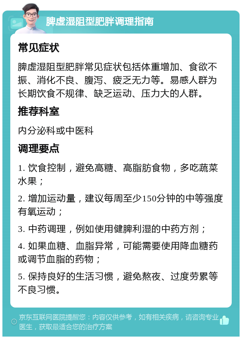 脾虚湿阻型肥胖调理指南 常见症状 脾虚湿阻型肥胖常见症状包括体重增加、食欲不振、消化不良、腹泻、疲乏无力等。易感人群为长期饮食不规律、缺乏运动、压力大的人群。 推荐科室 内分泌科或中医科 调理要点 1. 饮食控制，避免高糖、高脂肪食物，多吃蔬菜水果； 2. 增加运动量，建议每周至少150分钟的中等强度有氧运动； 3. 中药调理，例如使用健脾利湿的中药方剂； 4. 如果血糖、血脂异常，可能需要使用降血糖药或调节血脂的药物； 5. 保持良好的生活习惯，避免熬夜、过度劳累等不良习惯。