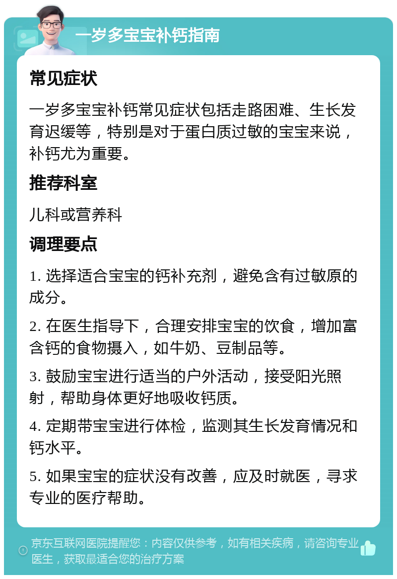 一岁多宝宝补钙指南 常见症状 一岁多宝宝补钙常见症状包括走路困难、生长发育迟缓等，特别是对于蛋白质过敏的宝宝来说，补钙尤为重要。 推荐科室 儿科或营养科 调理要点 1. 选择适合宝宝的钙补充剂，避免含有过敏原的成分。 2. 在医生指导下，合理安排宝宝的饮食，增加富含钙的食物摄入，如牛奶、豆制品等。 3. 鼓励宝宝进行适当的户外活动，接受阳光照射，帮助身体更好地吸收钙质。 4. 定期带宝宝进行体检，监测其生长发育情况和钙水平。 5. 如果宝宝的症状没有改善，应及时就医，寻求专业的医疗帮助。