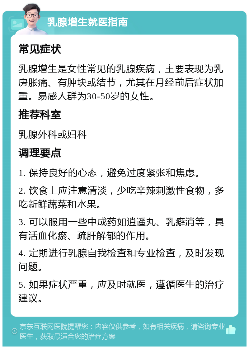 乳腺增生就医指南 常见症状 乳腺增生是女性常见的乳腺疾病，主要表现为乳房胀痛、有肿块或结节，尤其在月经前后症状加重。易感人群为30-50岁的女性。 推荐科室 乳腺外科或妇科 调理要点 1. 保持良好的心态，避免过度紧张和焦虑。 2. 饮食上应注意清淡，少吃辛辣刺激性食物，多吃新鲜蔬菜和水果。 3. 可以服用一些中成药如逍遥丸、乳癖消等，具有活血化瘀、疏肝解郁的作用。 4. 定期进行乳腺自我检查和专业检查，及时发现问题。 5. 如果症状严重，应及时就医，遵循医生的治疗建议。