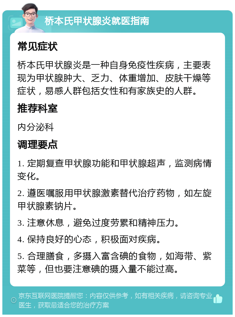 桥本氏甲状腺炎就医指南 常见症状 桥本氏甲状腺炎是一种自身免疫性疾病，主要表现为甲状腺肿大、乏力、体重增加、皮肤干燥等症状，易感人群包括女性和有家族史的人群。 推荐科室 内分泌科 调理要点 1. 定期复查甲状腺功能和甲状腺超声，监测病情变化。 2. 遵医嘱服用甲状腺激素替代治疗药物，如左旋甲状腺素钠片。 3. 注意休息，避免过度劳累和精神压力。 4. 保持良好的心态，积极面对疾病。 5. 合理膳食，多摄入富含碘的食物，如海带、紫菜等，但也要注意碘的摄入量不能过高。