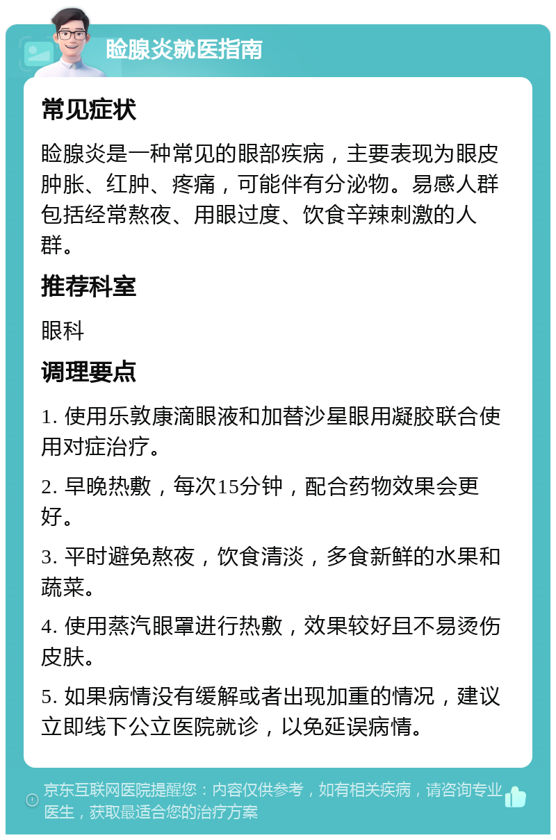 睑腺炎就医指南 常见症状 睑腺炎是一种常见的眼部疾病，主要表现为眼皮肿胀、红肿、疼痛，可能伴有分泌物。易感人群包括经常熬夜、用眼过度、饮食辛辣刺激的人群。 推荐科室 眼科 调理要点 1. 使用乐敦康滴眼液和加替沙星眼用凝胶联合使用对症治疗。 2. 早晚热敷，每次15分钟，配合药物效果会更好。 3. 平时避免熬夜，饮食清淡，多食新鲜的水果和蔬菜。 4. 使用蒸汽眼罩进行热敷，效果较好且不易烫伤皮肤。 5. 如果病情没有缓解或者出现加重的情况，建议立即线下公立医院就诊，以免延误病情。