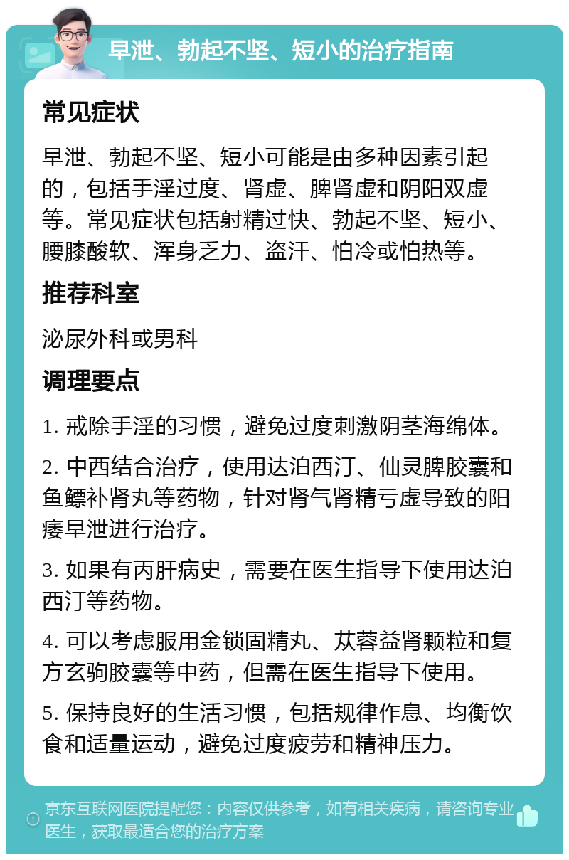 早泄、勃起不坚、短小的治疗指南 常见症状 早泄、勃起不坚、短小可能是由多种因素引起的，包括手淫过度、肾虚、脾肾虚和阴阳双虚等。常见症状包括射精过快、勃起不坚、短小、腰膝酸软、浑身乏力、盗汗、怕冷或怕热等。 推荐科室 泌尿外科或男科 调理要点 1. 戒除手淫的习惯，避免过度刺激阴茎海绵体。 2. 中西结合治疗，使用达泊西汀、仙灵脾胶囊和鱼鳔补肾丸等药物，针对肾气肾精亏虚导致的阳痿早泄进行治疗。 3. 如果有丙肝病史，需要在医生指导下使用达泊西汀等药物。 4. 可以考虑服用金锁固精丸、苁蓉益肾颗粒和复方玄驹胶囊等中药，但需在医生指导下使用。 5. 保持良好的生活习惯，包括规律作息、均衡饮食和适量运动，避免过度疲劳和精神压力。