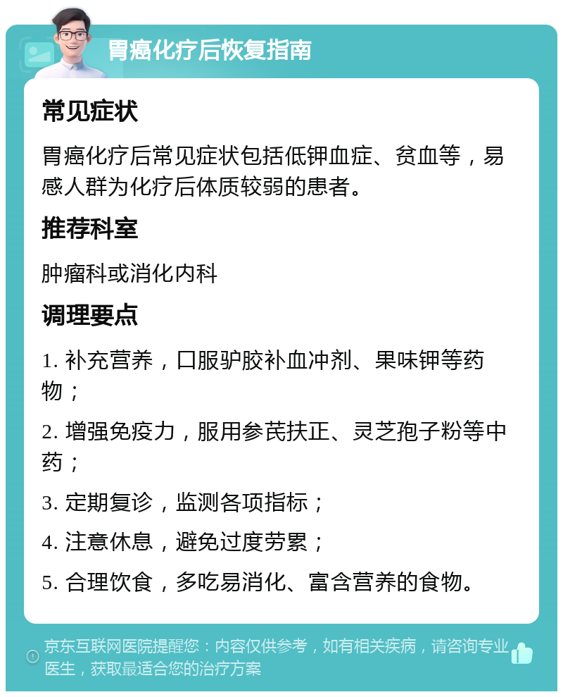 胃癌化疗后恢复指南 常见症状 胃癌化疗后常见症状包括低钾血症、贫血等，易感人群为化疗后体质较弱的患者。 推荐科室 肿瘤科或消化内科 调理要点 1. 补充营养，口服驴胶补血冲剂、果味钾等药物； 2. 增强免疫力，服用参芪扶正、灵芝孢子粉等中药； 3. 定期复诊，监测各项指标； 4. 注意休息，避免过度劳累； 5. 合理饮食，多吃易消化、富含营养的食物。