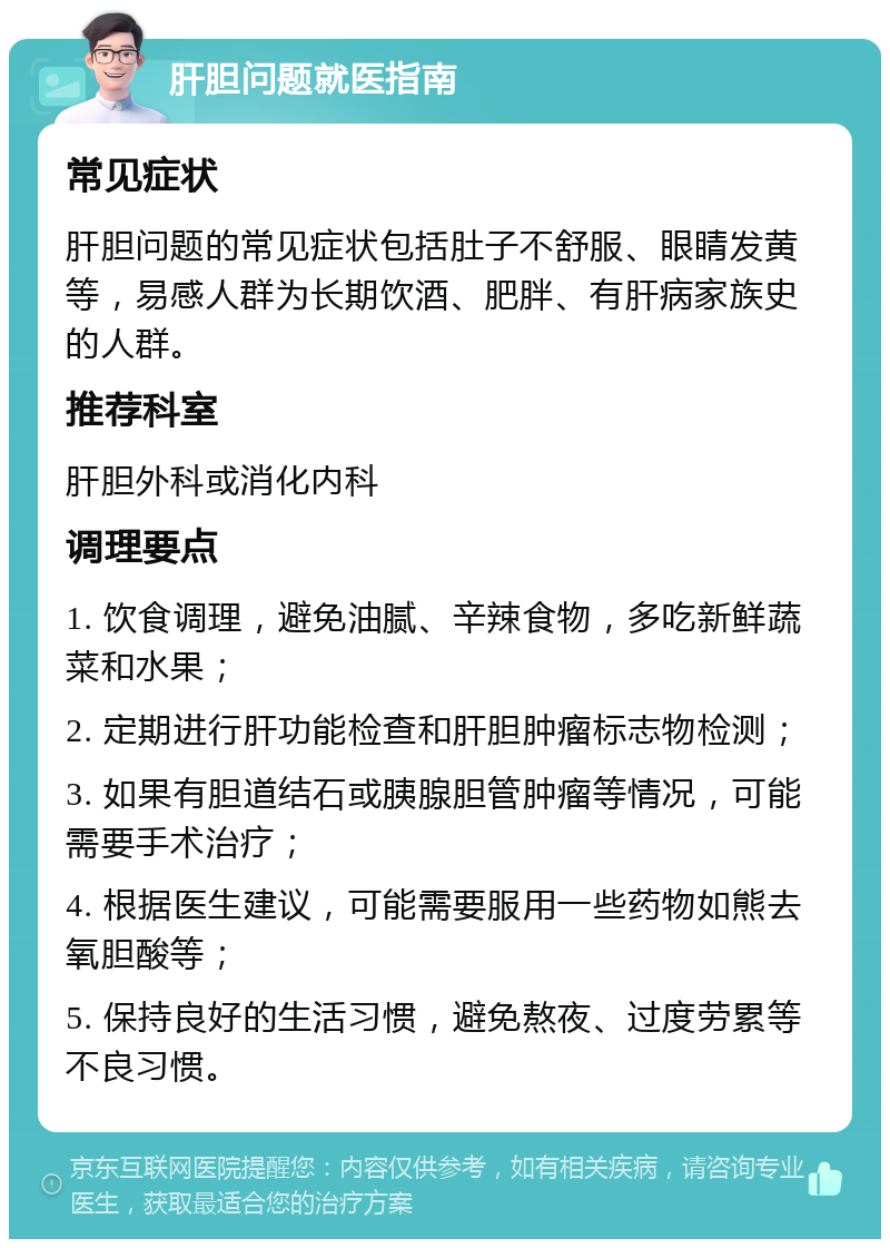 肝胆问题就医指南 常见症状 肝胆问题的常见症状包括肚子不舒服、眼睛发黄等，易感人群为长期饮酒、肥胖、有肝病家族史的人群。 推荐科室 肝胆外科或消化内科 调理要点 1. 饮食调理，避免油腻、辛辣食物，多吃新鲜蔬菜和水果； 2. 定期进行肝功能检查和肝胆肿瘤标志物检测； 3. 如果有胆道结石或胰腺胆管肿瘤等情况，可能需要手术治疗； 4. 根据医生建议，可能需要服用一些药物如熊去氧胆酸等； 5. 保持良好的生活习惯，避免熬夜、过度劳累等不良习惯。