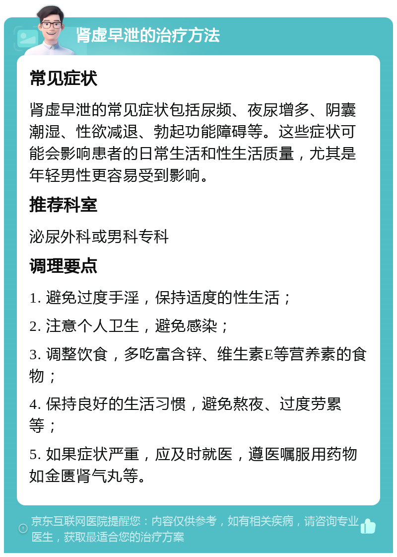 肾虚早泄的治疗方法 常见症状 肾虚早泄的常见症状包括尿频、夜尿增多、阴囊潮湿、性欲减退、勃起功能障碍等。这些症状可能会影响患者的日常生活和性生活质量，尤其是年轻男性更容易受到影响。 推荐科室 泌尿外科或男科专科 调理要点 1. 避免过度手淫，保持适度的性生活； 2. 注意个人卫生，避免感染； 3. 调整饮食，多吃富含锌、维生素E等营养素的食物； 4. 保持良好的生活习惯，避免熬夜、过度劳累等； 5. 如果症状严重，应及时就医，遵医嘱服用药物如金匮肾气丸等。