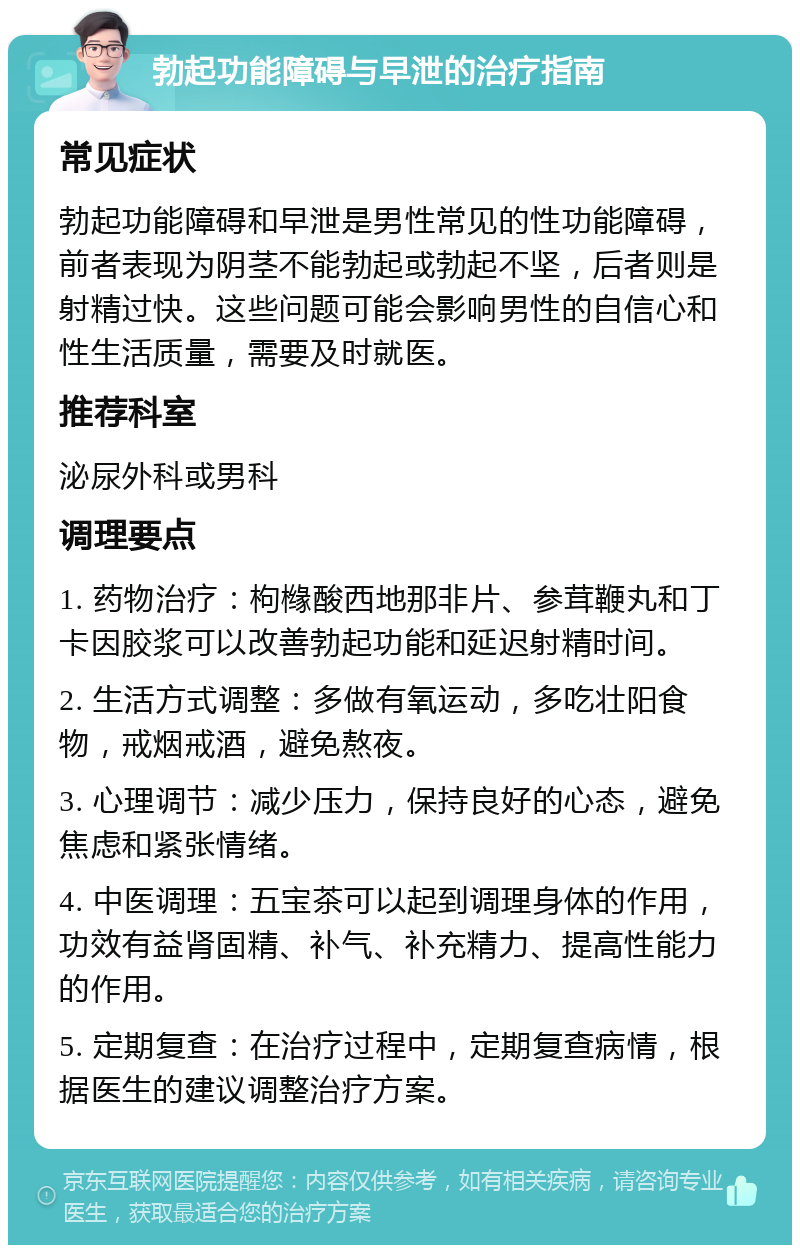 勃起功能障碍与早泄的治疗指南 常见症状 勃起功能障碍和早泄是男性常见的性功能障碍，前者表现为阴茎不能勃起或勃起不坚，后者则是射精过快。这些问题可能会影响男性的自信心和性生活质量，需要及时就医。 推荐科室 泌尿外科或男科 调理要点 1. 药物治疗：枸橼酸西地那非片、参茸鞭丸和丁卡因胶浆可以改善勃起功能和延迟射精时间。 2. 生活方式调整：多做有氧运动，多吃壮阳食物，戒烟戒酒，避免熬夜。 3. 心理调节：减少压力，保持良好的心态，避免焦虑和紧张情绪。 4. 中医调理：五宝茶可以起到调理身体的作用，功效有益肾固精、补气、补充精力、提高性能力的作用。 5. 定期复查：在治疗过程中，定期复查病情，根据医生的建议调整治疗方案。