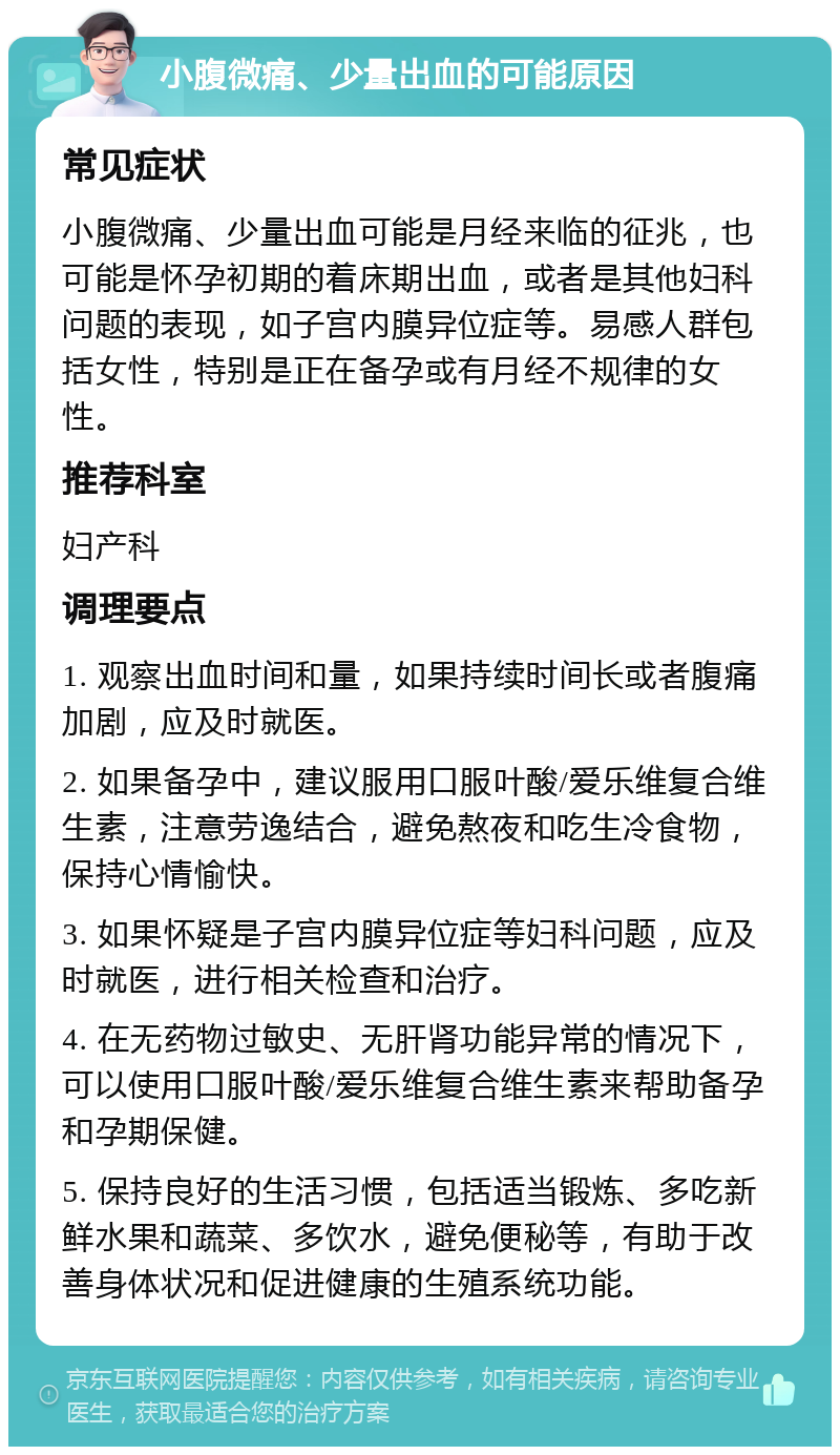 小腹微痛、少量出血的可能原因 常见症状 小腹微痛、少量出血可能是月经来临的征兆，也可能是怀孕初期的着床期出血，或者是其他妇科问题的表现，如子宫内膜异位症等。易感人群包括女性，特别是正在备孕或有月经不规律的女性。 推荐科室 妇产科 调理要点 1. 观察出血时间和量，如果持续时间长或者腹痛加剧，应及时就医。 2. 如果备孕中，建议服用口服叶酸/爱乐维复合维生素，注意劳逸结合，避免熬夜和吃生冷食物，保持心情愉快。 3. 如果怀疑是子宫内膜异位症等妇科问题，应及时就医，进行相关检查和治疗。 4. 在无药物过敏史、无肝肾功能异常的情况下，可以使用口服叶酸/爱乐维复合维生素来帮助备孕和孕期保健。 5. 保持良好的生活习惯，包括适当锻炼、多吃新鲜水果和蔬菜、多饮水，避免便秘等，有助于改善身体状况和促进健康的生殖系统功能。