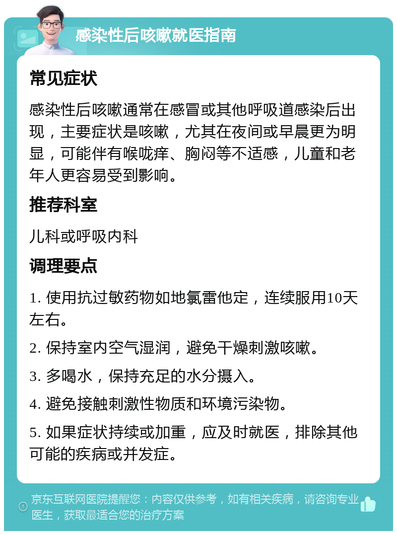 感染性后咳嗽就医指南 常见症状 感染性后咳嗽通常在感冒或其他呼吸道感染后出现，主要症状是咳嗽，尤其在夜间或早晨更为明显，可能伴有喉咙痒、胸闷等不适感，儿童和老年人更容易受到影响。 推荐科室 儿科或呼吸内科 调理要点 1. 使用抗过敏药物如地氯雷他定，连续服用10天左右。 2. 保持室内空气湿润，避免干燥刺激咳嗽。 3. 多喝水，保持充足的水分摄入。 4. 避免接触刺激性物质和环境污染物。 5. 如果症状持续或加重，应及时就医，排除其他可能的疾病或并发症。