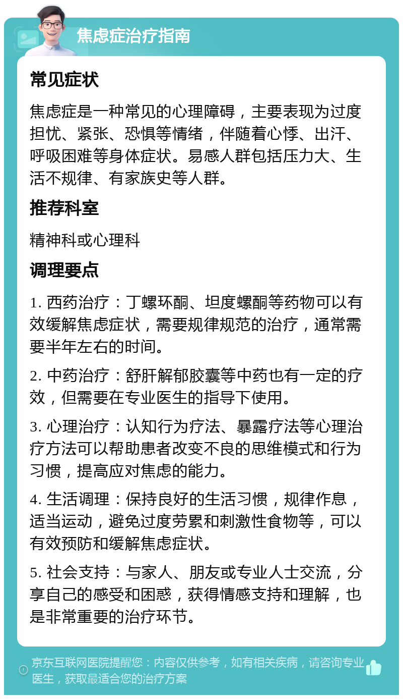 焦虑症治疗指南 常见症状 焦虑症是一种常见的心理障碍，主要表现为过度担忧、紧张、恐惧等情绪，伴随着心悸、出汗、呼吸困难等身体症状。易感人群包括压力大、生活不规律、有家族史等人群。 推荐科室 精神科或心理科 调理要点 1. 西药治疗：丁螺环酮、坦度螺酮等药物可以有效缓解焦虑症状，需要规律规范的治疗，通常需要半年左右的时间。 2. 中药治疗：舒肝解郁胶囊等中药也有一定的疗效，但需要在专业医生的指导下使用。 3. 心理治疗：认知行为疗法、暴露疗法等心理治疗方法可以帮助患者改变不良的思维模式和行为习惯，提高应对焦虑的能力。 4. 生活调理：保持良好的生活习惯，规律作息，适当运动，避免过度劳累和刺激性食物等，可以有效预防和缓解焦虑症状。 5. 社会支持：与家人、朋友或专业人士交流，分享自己的感受和困惑，获得情感支持和理解，也是非常重要的治疗环节。