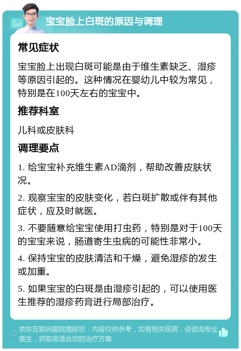 宝宝脸上白斑的原因与调理 常见症状 宝宝脸上出现白斑可能是由于维生素缺乏、湿疹等原因引起的。这种情况在婴幼儿中较为常见，特别是在100天左右的宝宝中。 推荐科室 儿科或皮肤科 调理要点 1. 给宝宝补充维生素AD滴剂，帮助改善皮肤状况。 2. 观察宝宝的皮肤变化，若白斑扩散或伴有其他症状，应及时就医。 3. 不要随意给宝宝使用打虫药，特别是对于100天的宝宝来说，肠道寄生虫病的可能性非常小。 4. 保持宝宝的皮肤清洁和干燥，避免湿疹的发生或加重。 5. 如果宝宝的白斑是由湿疹引起的，可以使用医生推荐的湿疹药膏进行局部治疗。