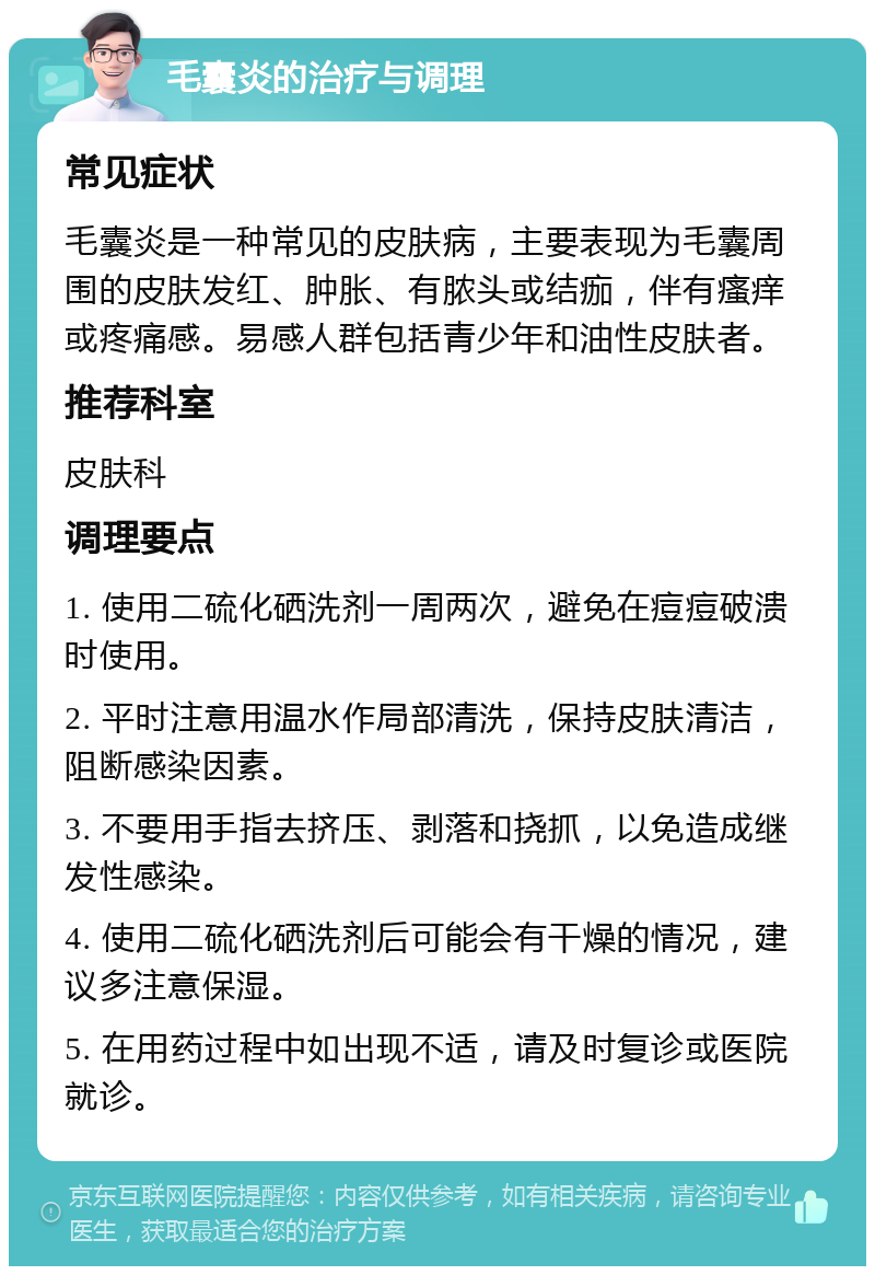 毛囊炎的治疗与调理 常见症状 毛囊炎是一种常见的皮肤病，主要表现为毛囊周围的皮肤发红、肿胀、有脓头或结痂，伴有瘙痒或疼痛感。易感人群包括青少年和油性皮肤者。 推荐科室 皮肤科 调理要点 1. 使用二硫化硒洗剂一周两次，避免在痘痘破溃时使用。 2. 平时注意用温水作局部清洗，保持皮肤清洁，阻断感染因素。 3. 不要用手指去挤压、剥落和挠抓，以免造成继发性感染。 4. 使用二硫化硒洗剂后可能会有干燥的情况，建议多注意保湿。 5. 在用药过程中如出现不适，请及时复诊或医院就诊。