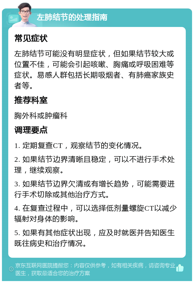 左肺结节的处理指南 常见症状 左肺结节可能没有明显症状，但如果结节较大或位置不佳，可能会引起咳嗽、胸痛或呼吸困难等症状。易感人群包括长期吸烟者、有肺癌家族史者等。 推荐科室 胸外科或肿瘤科 调理要点 1. 定期复查CT，观察结节的变化情况。 2. 如果结节边界清晰且稳定，可以不进行手术处理，继续观察。 3. 如果结节边界欠清或有增长趋势，可能需要进行手术切除或其他治疗方式。 4. 在复查过程中，可以选择低剂量螺旋CT以减少辐射对身体的影响。 5. 如果有其他症状出现，应及时就医并告知医生既往病史和治疗情况。