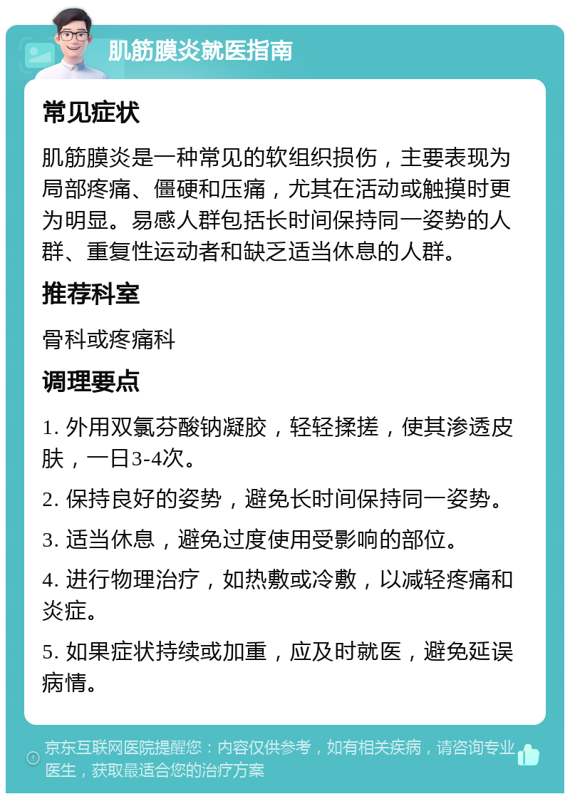 肌筋膜炎就医指南 常见症状 肌筋膜炎是一种常见的软组织损伤，主要表现为局部疼痛、僵硬和压痛，尤其在活动或触摸时更为明显。易感人群包括长时间保持同一姿势的人群、重复性运动者和缺乏适当休息的人群。 推荐科室 骨科或疼痛科 调理要点 1. 外用双氯芬酸钠凝胶，轻轻揉搓，使其渗透皮肤，一日3-4次。 2. 保持良好的姿势，避免长时间保持同一姿势。 3. 适当休息，避免过度使用受影响的部位。 4. 进行物理治疗，如热敷或冷敷，以减轻疼痛和炎症。 5. 如果症状持续或加重，应及时就医，避免延误病情。