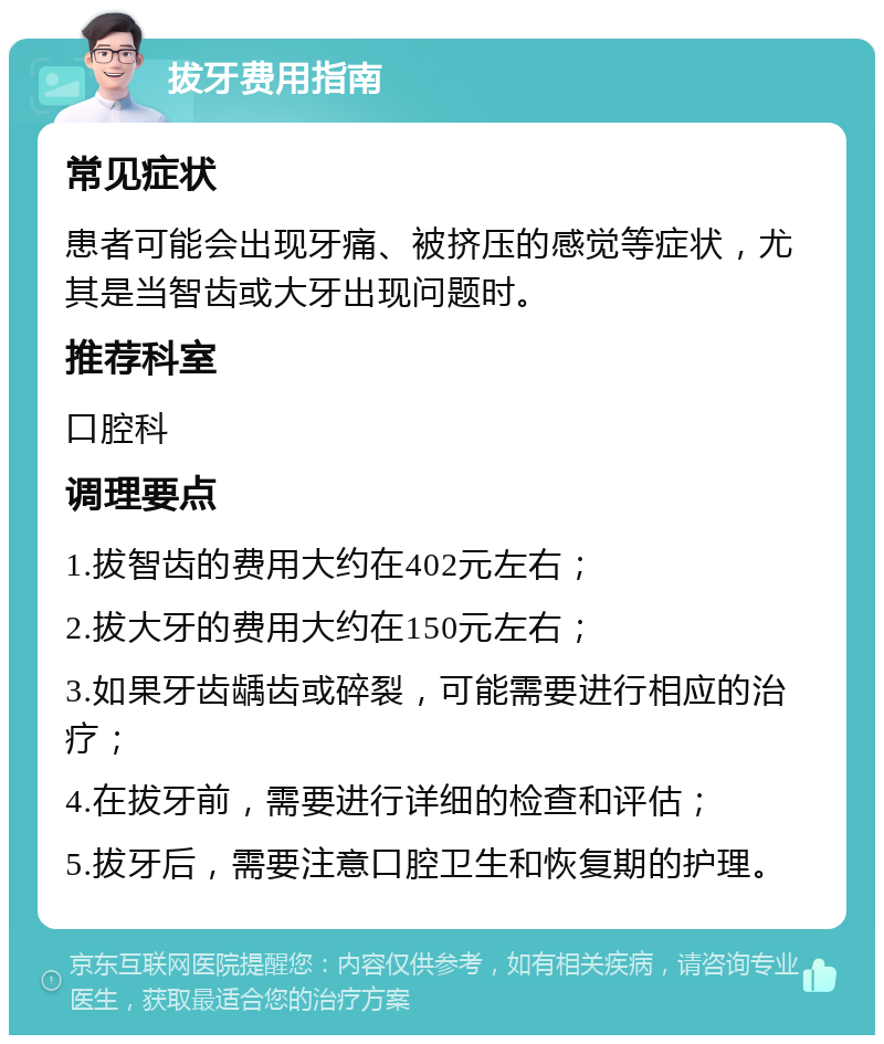 拔牙费用指南 常见症状 患者可能会出现牙痛、被挤压的感觉等症状，尤其是当智齿或大牙出现问题时。 推荐科室 口腔科 调理要点 1.拔智齿的费用大约在402元左右； 2.拔大牙的费用大约在150元左右； 3.如果牙齿龋齿或碎裂，可能需要进行相应的治疗； 4.在拔牙前，需要进行详细的检查和评估； 5.拔牙后，需要注意口腔卫生和恢复期的护理。