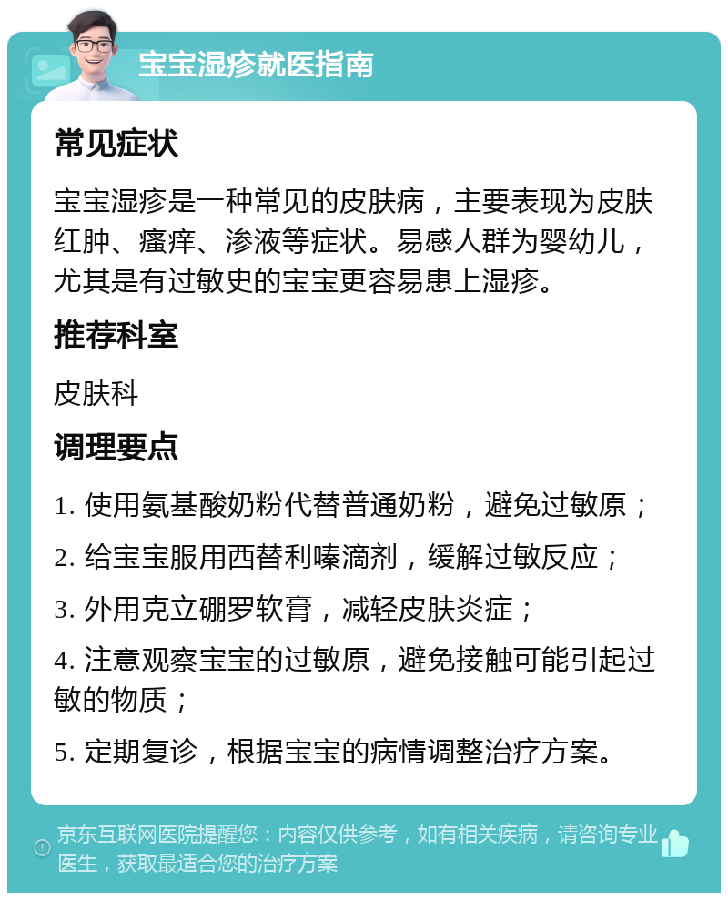 宝宝湿疹就医指南 常见症状 宝宝湿疹是一种常见的皮肤病，主要表现为皮肤红肿、瘙痒、渗液等症状。易感人群为婴幼儿，尤其是有过敏史的宝宝更容易患上湿疹。 推荐科室 皮肤科 调理要点 1. 使用氨基酸奶粉代替普通奶粉，避免过敏原； 2. 给宝宝服用西替利嗪滴剂，缓解过敏反应； 3. 外用克立硼罗软膏，减轻皮肤炎症； 4. 注意观察宝宝的过敏原，避免接触可能引起过敏的物质； 5. 定期复诊，根据宝宝的病情调整治疗方案。