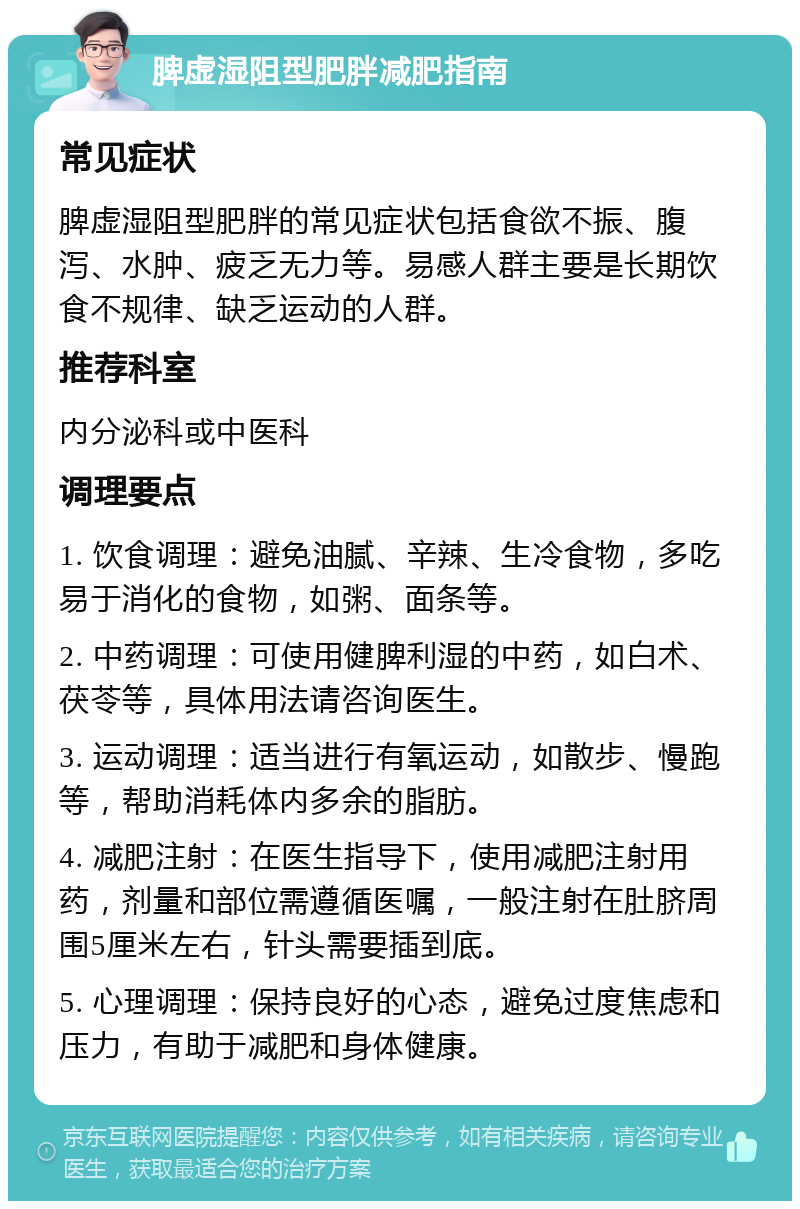 脾虚湿阻型肥胖减肥指南 常见症状 脾虚湿阻型肥胖的常见症状包括食欲不振、腹泻、水肿、疲乏无力等。易感人群主要是长期饮食不规律、缺乏运动的人群。 推荐科室 内分泌科或中医科 调理要点 1. 饮食调理：避免油腻、辛辣、生冷食物，多吃易于消化的食物，如粥、面条等。 2. 中药调理：可使用健脾利湿的中药，如白术、茯苓等，具体用法请咨询医生。 3. 运动调理：适当进行有氧运动，如散步、慢跑等，帮助消耗体内多余的脂肪。 4. 减肥注射：在医生指导下，使用减肥注射用药，剂量和部位需遵循医嘱，一般注射在肚脐周围5厘米左右，针头需要插到底。 5. 心理调理：保持良好的心态，避免过度焦虑和压力，有助于减肥和身体健康。