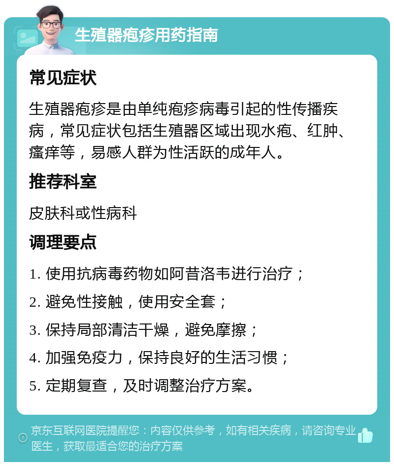 生殖器疱疹用药指南 常见症状 生殖器疱疹是由单纯疱疹病毒引起的性传播疾病，常见症状包括生殖器区域出现水疱、红肿、瘙痒等，易感人群为性活跃的成年人。 推荐科室 皮肤科或性病科 调理要点 1. 使用抗病毒药物如阿昔洛韦进行治疗； 2. 避免性接触，使用安全套； 3. 保持局部清洁干燥，避免摩擦； 4. 加强免疫力，保持良好的生活习惯； 5. 定期复查，及时调整治疗方案。