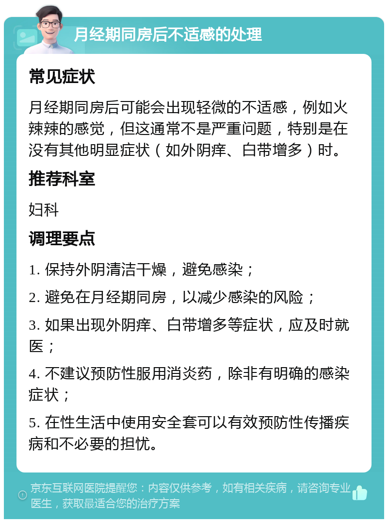 月经期同房后不适感的处理 常见症状 月经期同房后可能会出现轻微的不适感，例如火辣辣的感觉，但这通常不是严重问题，特别是在没有其他明显症状（如外阴痒、白带增多）时。 推荐科室 妇科 调理要点 1. 保持外阴清洁干燥，避免感染； 2. 避免在月经期同房，以减少感染的风险； 3. 如果出现外阴痒、白带增多等症状，应及时就医； 4. 不建议预防性服用消炎药，除非有明确的感染症状； 5. 在性生活中使用安全套可以有效预防性传播疾病和不必要的担忧。