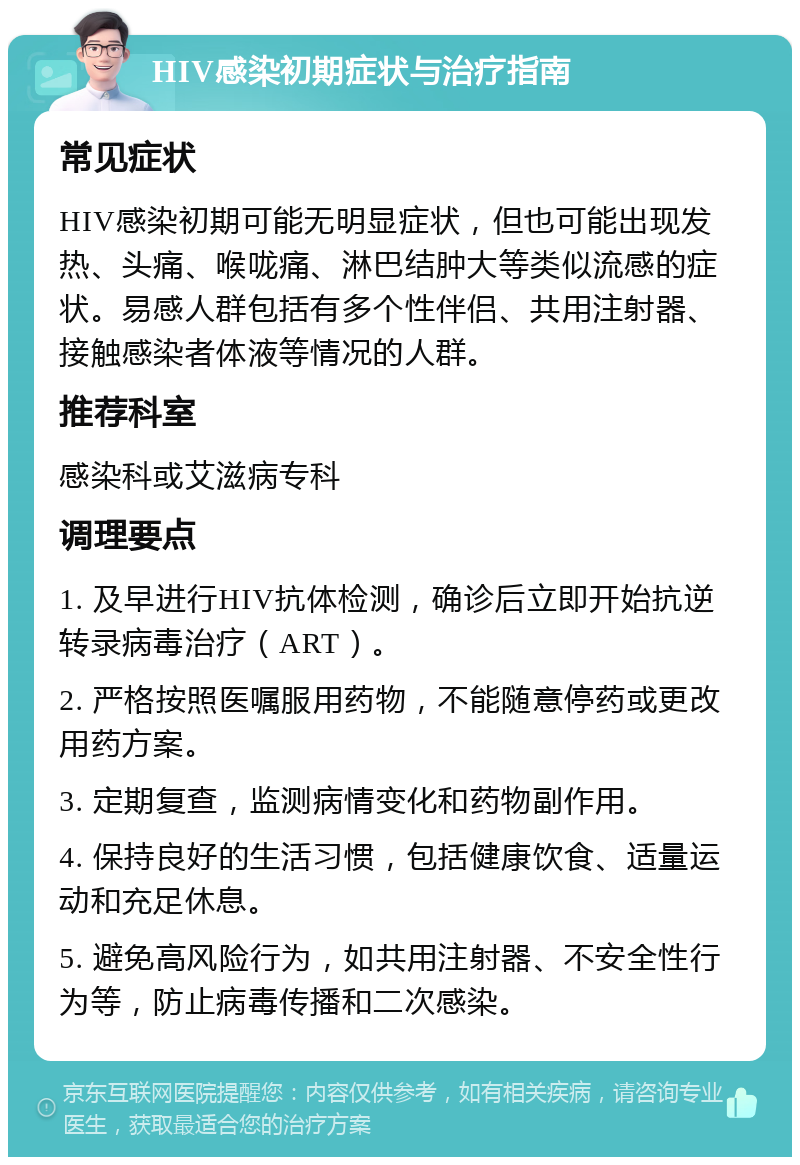 HIV感染初期症状与治疗指南 常见症状 HIV感染初期可能无明显症状，但也可能出现发热、头痛、喉咙痛、淋巴结肿大等类似流感的症状。易感人群包括有多个性伴侣、共用注射器、接触感染者体液等情况的人群。 推荐科室 感染科或艾滋病专科 调理要点 1. 及早进行HIV抗体检测，确诊后立即开始抗逆转录病毒治疗（ART）。 2. 严格按照医嘱服用药物，不能随意停药或更改用药方案。 3. 定期复查，监测病情变化和药物副作用。 4. 保持良好的生活习惯，包括健康饮食、适量运动和充足休息。 5. 避免高风险行为，如共用注射器、不安全性行为等，防止病毒传播和二次感染。