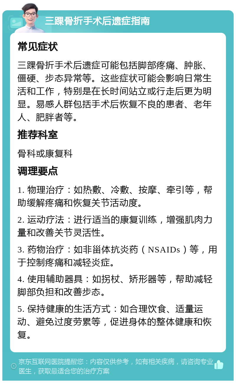 三踝骨折手术后遗症指南 常见症状 三踝骨折手术后遗症可能包括脚部疼痛、肿胀、僵硬、步态异常等。这些症状可能会影响日常生活和工作，特别是在长时间站立或行走后更为明显。易感人群包括手术后恢复不良的患者、老年人、肥胖者等。 推荐科室 骨科或康复科 调理要点 1. 物理治疗：如热敷、冷敷、按摩、牵引等，帮助缓解疼痛和恢复关节活动度。 2. 运动疗法：进行适当的康复训练，增强肌肉力量和改善关节灵活性。 3. 药物治疗：如非甾体抗炎药（NSAIDs）等，用于控制疼痛和减轻炎症。 4. 使用辅助器具：如拐杖、矫形器等，帮助减轻脚部负担和改善步态。 5. 保持健康的生活方式：如合理饮食、适量运动、避免过度劳累等，促进身体的整体健康和恢复。