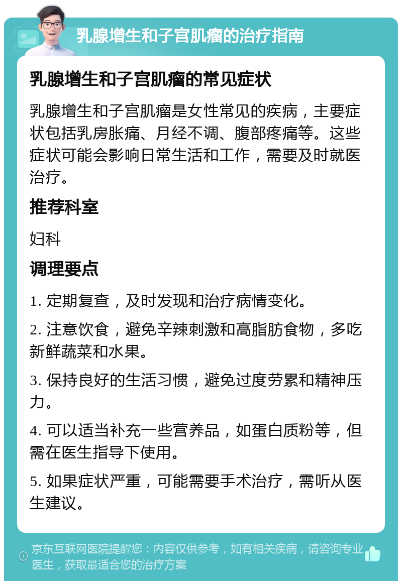 乳腺增生和子宫肌瘤的治疗指南 乳腺增生和子宫肌瘤的常见症状 乳腺增生和子宫肌瘤是女性常见的疾病，主要症状包括乳房胀痛、月经不调、腹部疼痛等。这些症状可能会影响日常生活和工作，需要及时就医治疗。 推荐科室 妇科 调理要点 1. 定期复查，及时发现和治疗病情变化。 2. 注意饮食，避免辛辣刺激和高脂肪食物，多吃新鲜蔬菜和水果。 3. 保持良好的生活习惯，避免过度劳累和精神压力。 4. 可以适当补充一些营养品，如蛋白质粉等，但需在医生指导下使用。 5. 如果症状严重，可能需要手术治疗，需听从医生建议。