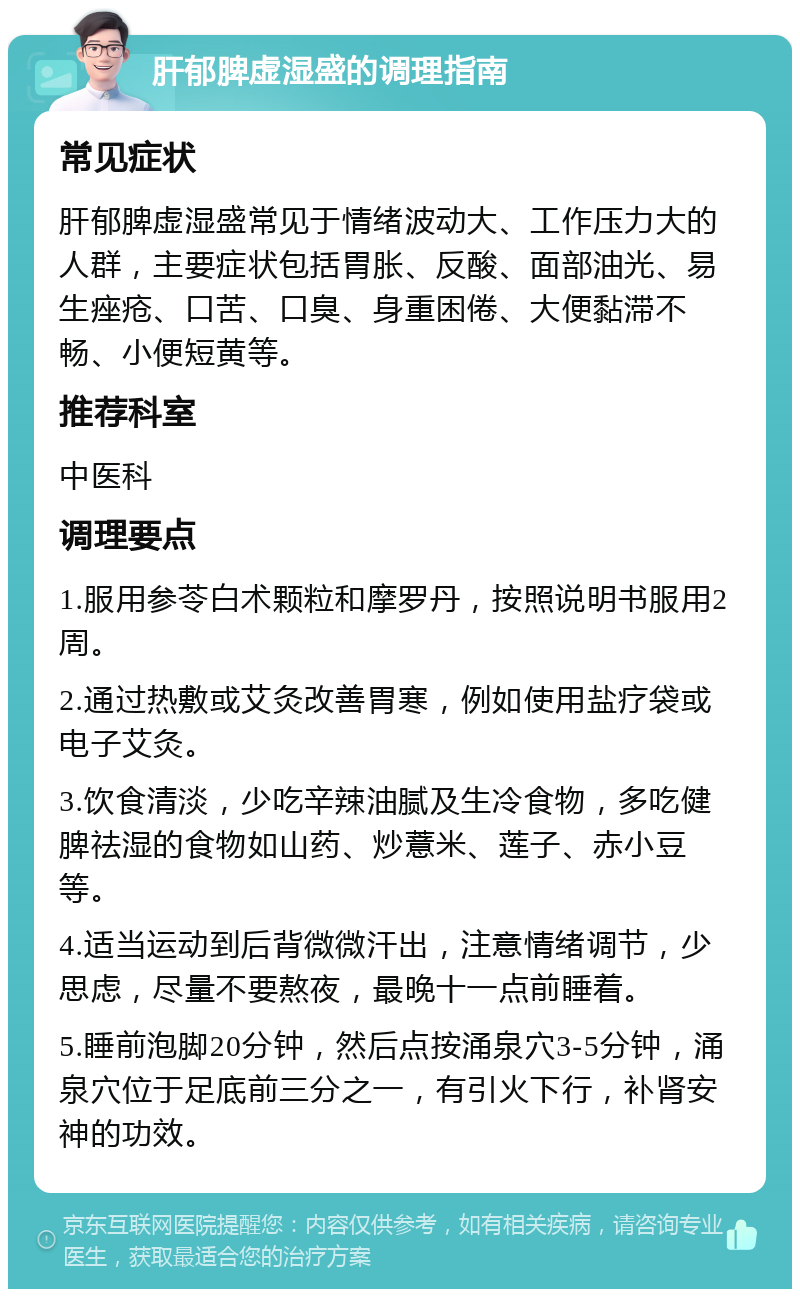 肝郁脾虚湿盛的调理指南 常见症状 肝郁脾虚湿盛常见于情绪波动大、工作压力大的人群，主要症状包括胃胀、反酸、面部油光、易生痤疮、口苦、口臭、身重困倦、大便黏滞不畅、小便短黄等。 推荐科室 中医科 调理要点 1.服用参苓白术颗粒和摩罗丹，按照说明书服用2周。 2.通过热敷或艾灸改善胃寒，例如使用盐疗袋或电子艾灸。 3.饮食清淡，少吃辛辣油腻及生冷食物，多吃健脾祛湿的食物如山药、炒薏米、莲子、赤小豆等。 4.适当运动到后背微微汗出，注意情绪调节，少思虑，尽量不要熬夜，最晚十一点前睡着。 5.睡前泡脚20分钟，然后点按涌泉穴3-5分钟，涌泉穴位于足底前三分之一，有引火下行，补肾安神的功效。