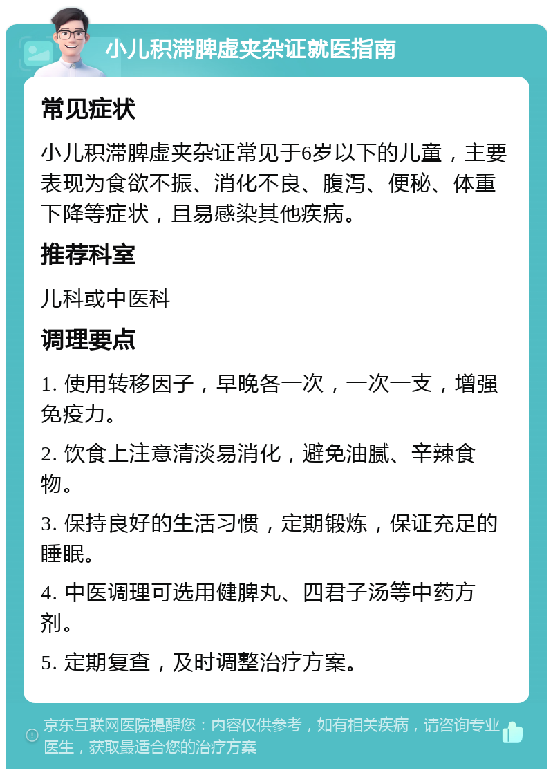 小儿积滞脾虚夹杂证就医指南 常见症状 小儿积滞脾虚夹杂证常见于6岁以下的儿童，主要表现为食欲不振、消化不良、腹泻、便秘、体重下降等症状，且易感染其他疾病。 推荐科室 儿科或中医科 调理要点 1. 使用转移因子，早晚各一次，一次一支，增强免疫力。 2. 饮食上注意清淡易消化，避免油腻、辛辣食物。 3. 保持良好的生活习惯，定期锻炼，保证充足的睡眠。 4. 中医调理可选用健脾丸、四君子汤等中药方剂。 5. 定期复查，及时调整治疗方案。