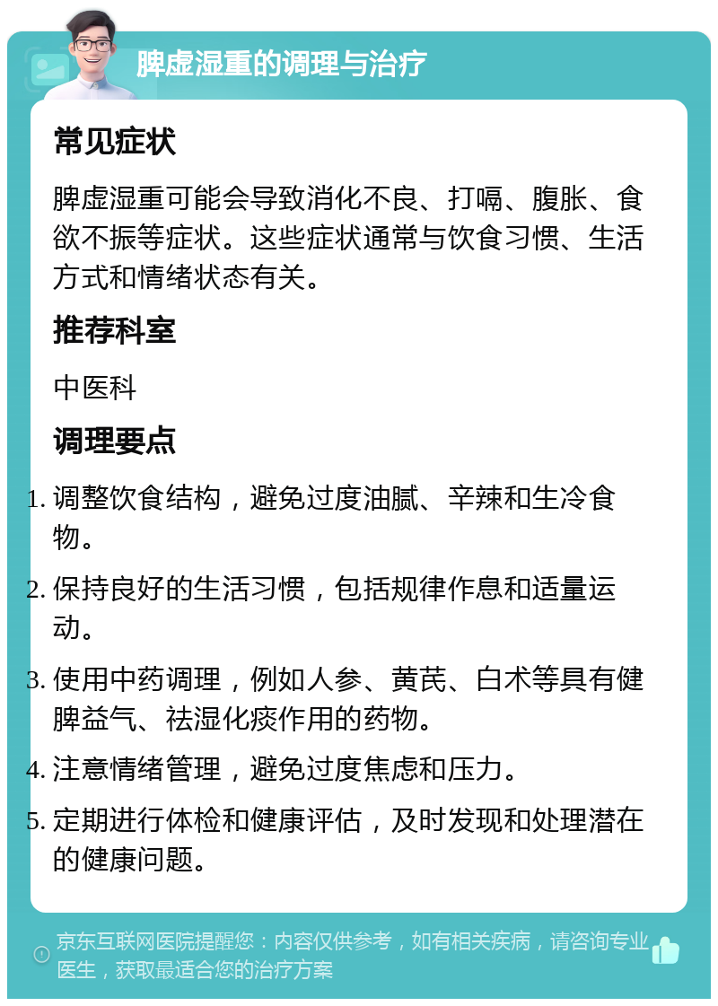 脾虚湿重的调理与治疗 常见症状 脾虚湿重可能会导致消化不良、打嗝、腹胀、食欲不振等症状。这些症状通常与饮食习惯、生活方式和情绪状态有关。 推荐科室 中医科 调理要点 调整饮食结构，避免过度油腻、辛辣和生冷食物。 保持良好的生活习惯，包括规律作息和适量运动。 使用中药调理，例如人参、黄芪、白术等具有健脾益气、祛湿化痰作用的药物。 注意情绪管理，避免过度焦虑和压力。 定期进行体检和健康评估，及时发现和处理潜在的健康问题。