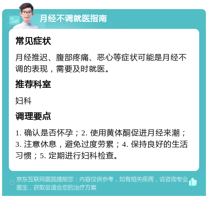 月经不调就医指南 常见症状 月经推迟、腹部疼痛、恶心等症状可能是月经不调的表现，需要及时就医。 推荐科室 妇科 调理要点 1. 确认是否怀孕；2. 使用黄体酮促进月经来潮；3. 注意休息，避免过度劳累；4. 保持良好的生活习惯；5. 定期进行妇科检查。