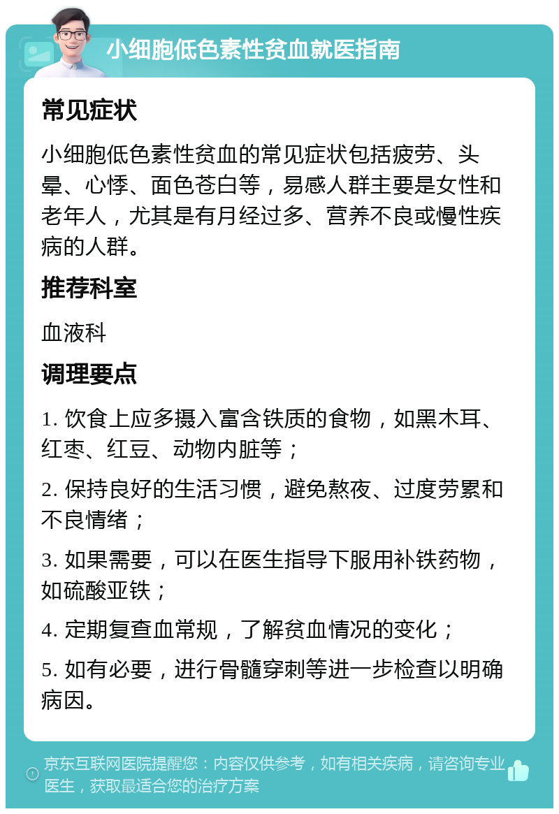 小细胞低色素性贫血就医指南 常见症状 小细胞低色素性贫血的常见症状包括疲劳、头晕、心悸、面色苍白等，易感人群主要是女性和老年人，尤其是有月经过多、营养不良或慢性疾病的人群。 推荐科室 血液科 调理要点 1. 饮食上应多摄入富含铁质的食物，如黑木耳、红枣、红豆、动物内脏等； 2. 保持良好的生活习惯，避免熬夜、过度劳累和不良情绪； 3. 如果需要，可以在医生指导下服用补铁药物，如硫酸亚铁； 4. 定期复查血常规，了解贫血情况的变化； 5. 如有必要，进行骨髓穿刺等进一步检查以明确病因。