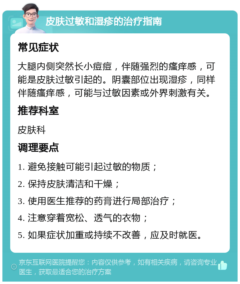 皮肤过敏和湿疹的治疗指南 常见症状 大腿内侧突然长小痘痘，伴随强烈的瘙痒感，可能是皮肤过敏引起的。阴囊部位出现湿疹，同样伴随瘙痒感，可能与过敏因素或外界刺激有关。 推荐科室 皮肤科 调理要点 1. 避免接触可能引起过敏的物质； 2. 保持皮肤清洁和干燥； 3. 使用医生推荐的药膏进行局部治疗； 4. 注意穿着宽松、透气的衣物； 5. 如果症状加重或持续不改善，应及时就医。