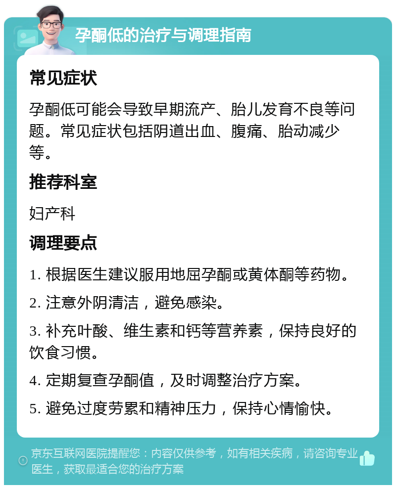 孕酮低的治疗与调理指南 常见症状 孕酮低可能会导致早期流产、胎儿发育不良等问题。常见症状包括阴道出血、腹痛、胎动减少等。 推荐科室 妇产科 调理要点 1. 根据医生建议服用地屈孕酮或黄体酮等药物。 2. 注意外阴清洁，避免感染。 3. 补充叶酸、维生素和钙等营养素，保持良好的饮食习惯。 4. 定期复查孕酮值，及时调整治疗方案。 5. 避免过度劳累和精神压力，保持心情愉快。