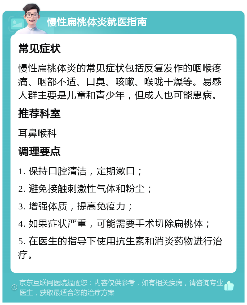 慢性扁桃体炎就医指南 常见症状 慢性扁桃体炎的常见症状包括反复发作的咽喉疼痛、咽部不适、口臭、咳嗽、喉咙干燥等。易感人群主要是儿童和青少年，但成人也可能患病。 推荐科室 耳鼻喉科 调理要点 1. 保持口腔清洁，定期漱口； 2. 避免接触刺激性气体和粉尘； 3. 增强体质，提高免疫力； 4. 如果症状严重，可能需要手术切除扁桃体； 5. 在医生的指导下使用抗生素和消炎药物进行治疗。