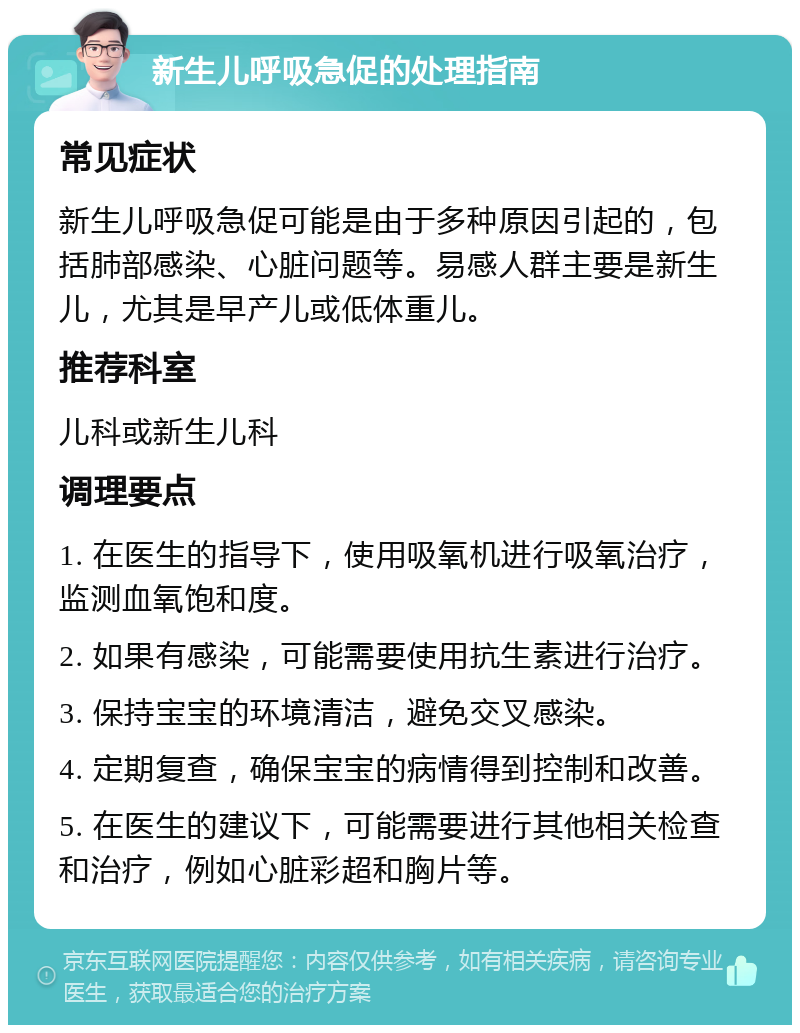 新生儿呼吸急促的处理指南 常见症状 新生儿呼吸急促可能是由于多种原因引起的，包括肺部感染、心脏问题等。易感人群主要是新生儿，尤其是早产儿或低体重儿。 推荐科室 儿科或新生儿科 调理要点 1. 在医生的指导下，使用吸氧机进行吸氧治疗，监测血氧饱和度。 2. 如果有感染，可能需要使用抗生素进行治疗。 3. 保持宝宝的环境清洁，避免交叉感染。 4. 定期复查，确保宝宝的病情得到控制和改善。 5. 在医生的建议下，可能需要进行其他相关检查和治疗，例如心脏彩超和胸片等。