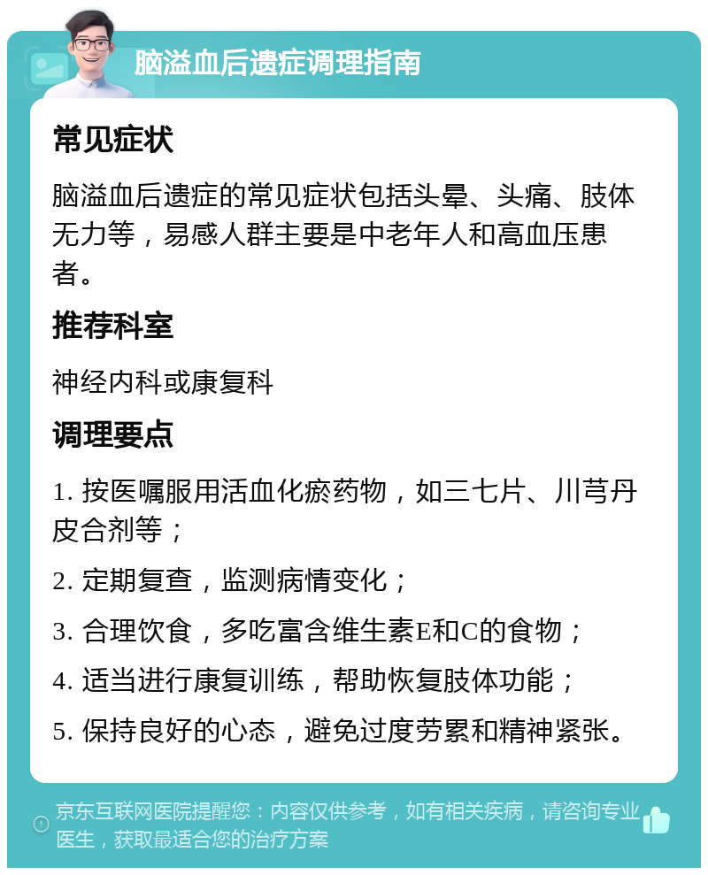 脑溢血后遗症调理指南 常见症状 脑溢血后遗症的常见症状包括头晕、头痛、肢体无力等，易感人群主要是中老年人和高血压患者。 推荐科室 神经内科或康复科 调理要点 1. 按医嘱服用活血化瘀药物，如三七片、川芎丹皮合剂等； 2. 定期复查，监测病情变化； 3. 合理饮食，多吃富含维生素E和C的食物； 4. 适当进行康复训练，帮助恢复肢体功能； 5. 保持良好的心态，避免过度劳累和精神紧张。