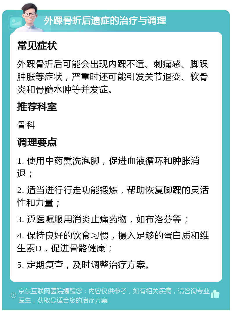 外踝骨折后遗症的治疗与调理 常见症状 外踝骨折后可能会出现内踝不适、刺痛感、脚踝肿胀等症状，严重时还可能引发关节退变、软骨炎和骨髓水肿等并发症。 推荐科室 骨科 调理要点 1. 使用中药熏洗泡脚，促进血液循环和肿胀消退； 2. 适当进行行走功能锻炼，帮助恢复脚踝的灵活性和力量； 3. 遵医嘱服用消炎止痛药物，如布洛芬等； 4. 保持良好的饮食习惯，摄入足够的蛋白质和维生素D，促进骨骼健康； 5. 定期复查，及时调整治疗方案。