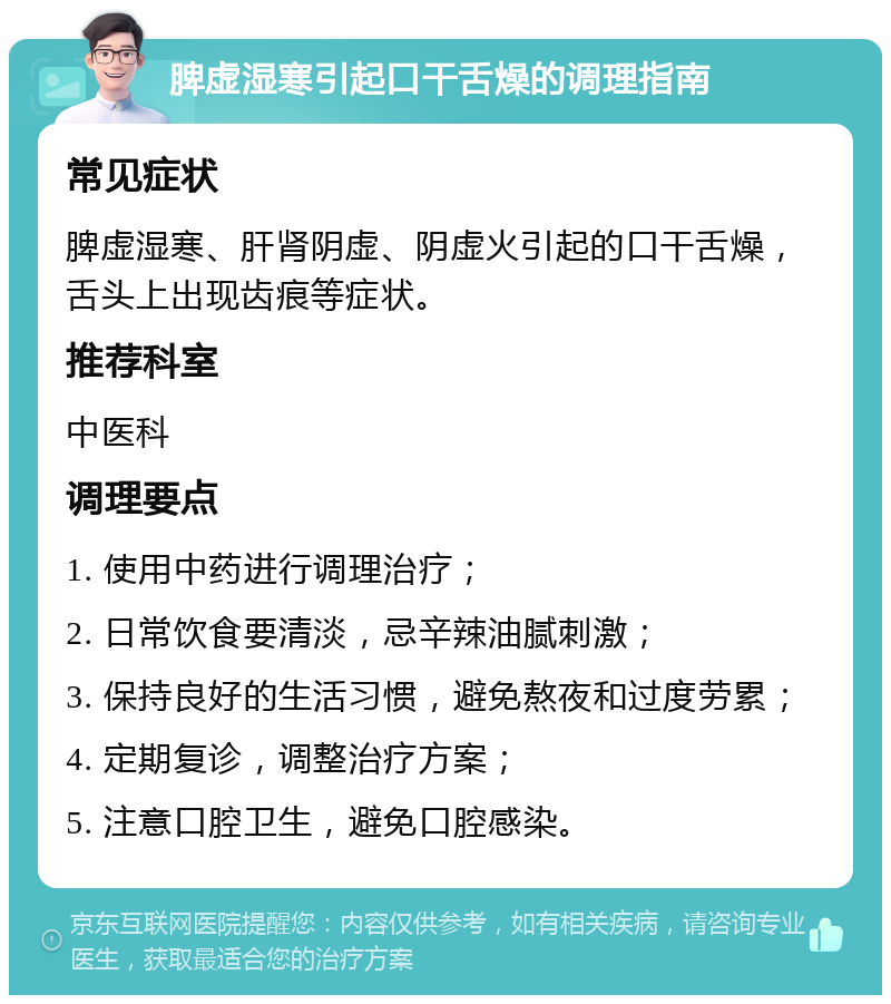 脾虚湿寒引起口干舌燥的调理指南 常见症状 脾虚湿寒、肝肾阴虚、阴虚火引起的口干舌燥，舌头上出现齿痕等症状。 推荐科室 中医科 调理要点 1. 使用中药进行调理治疗； 2. 日常饮食要清淡，忌辛辣油腻刺激； 3. 保持良好的生活习惯，避免熬夜和过度劳累； 4. 定期复诊，调整治疗方案； 5. 注意口腔卫生，避免口腔感染。