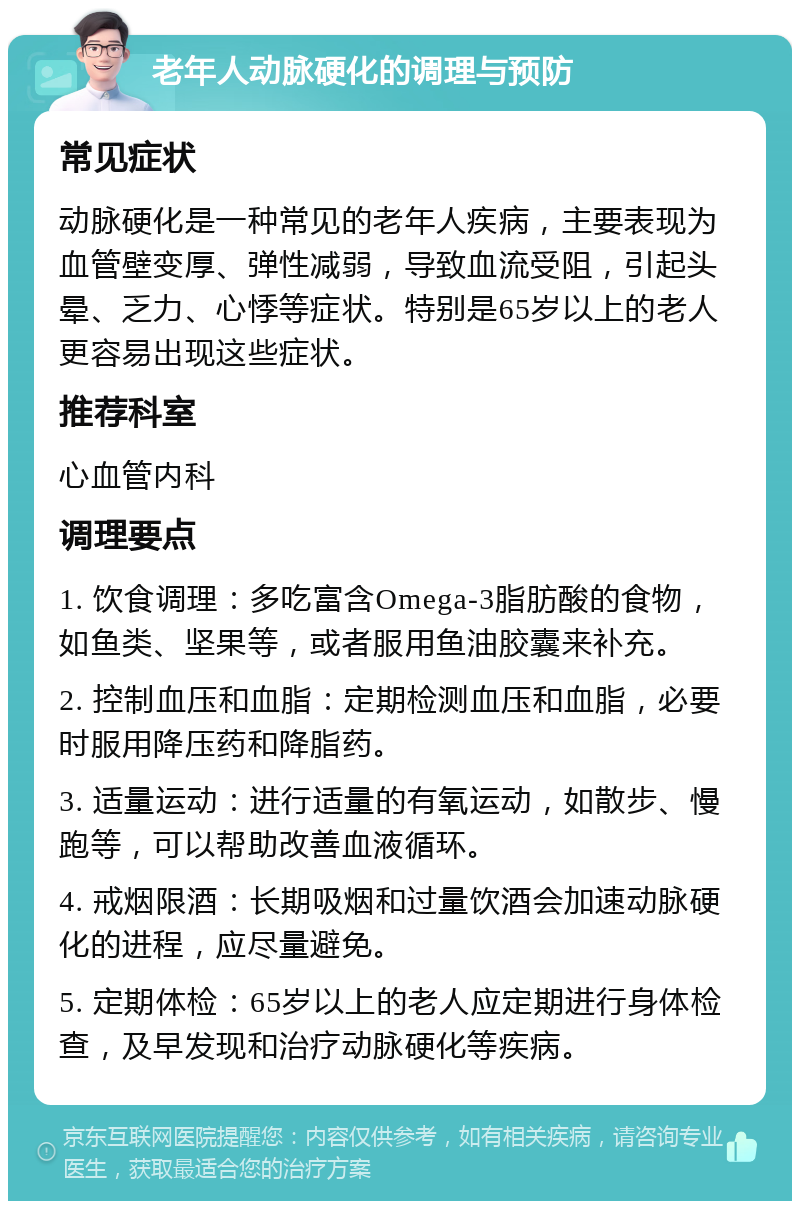 老年人动脉硬化的调理与预防 常见症状 动脉硬化是一种常见的老年人疾病，主要表现为血管壁变厚、弹性减弱，导致血流受阻，引起头晕、乏力、心悸等症状。特别是65岁以上的老人更容易出现这些症状。 推荐科室 心血管内科 调理要点 1. 饮食调理：多吃富含Omega-3脂肪酸的食物，如鱼类、坚果等，或者服用鱼油胶囊来补充。 2. 控制血压和血脂：定期检测血压和血脂，必要时服用降压药和降脂药。 3. 适量运动：进行适量的有氧运动，如散步、慢跑等，可以帮助改善血液循环。 4. 戒烟限酒：长期吸烟和过量饮酒会加速动脉硬化的进程，应尽量避免。 5. 定期体检：65岁以上的老人应定期进行身体检查，及早发现和治疗动脉硬化等疾病。