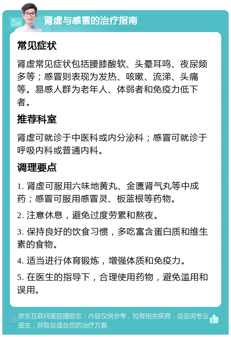 肾虚与感冒的治疗指南 常见症状 肾虚常见症状包括腰膝酸软、头晕耳鸣、夜尿频多等；感冒则表现为发热、咳嗽、流涕、头痛等。易感人群为老年人、体弱者和免疫力低下者。 推荐科室 肾虚可就诊于中医科或内分泌科；感冒可就诊于呼吸内科或普通内科。 调理要点 1. 肾虚可服用六味地黄丸、金匮肾气丸等中成药；感冒可服用感冒灵、板蓝根等药物。 2. 注意休息，避免过度劳累和熬夜。 3. 保持良好的饮食习惯，多吃富含蛋白质和维生素的食物。 4. 适当进行体育锻炼，增强体质和免疫力。 5. 在医生的指导下，合理使用药物，避免滥用和误用。