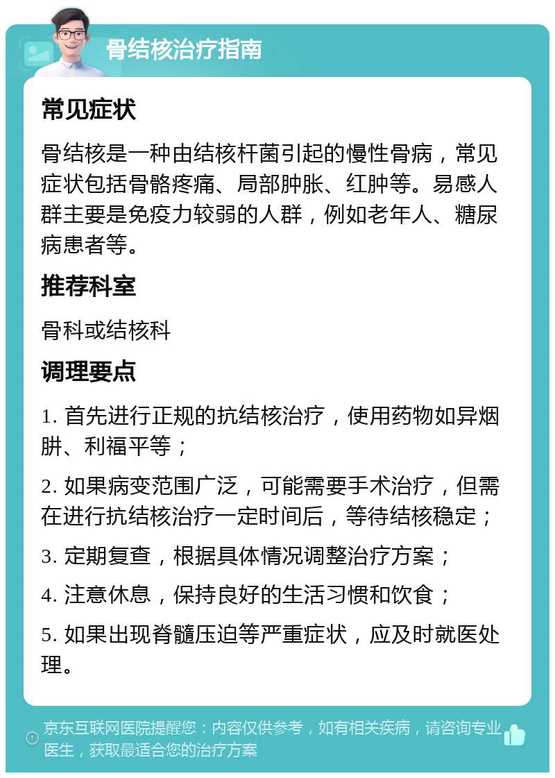 骨结核治疗指南 常见症状 骨结核是一种由结核杆菌引起的慢性骨病，常见症状包括骨骼疼痛、局部肿胀、红肿等。易感人群主要是免疫力较弱的人群，例如老年人、糖尿病患者等。 推荐科室 骨科或结核科 调理要点 1. 首先进行正规的抗结核治疗，使用药物如异烟肼、利福平等； 2. 如果病变范围广泛，可能需要手术治疗，但需在进行抗结核治疗一定时间后，等待结核稳定； 3. 定期复查，根据具体情况调整治疗方案； 4. 注意休息，保持良好的生活习惯和饮食； 5. 如果出现脊髓压迫等严重症状，应及时就医处理。