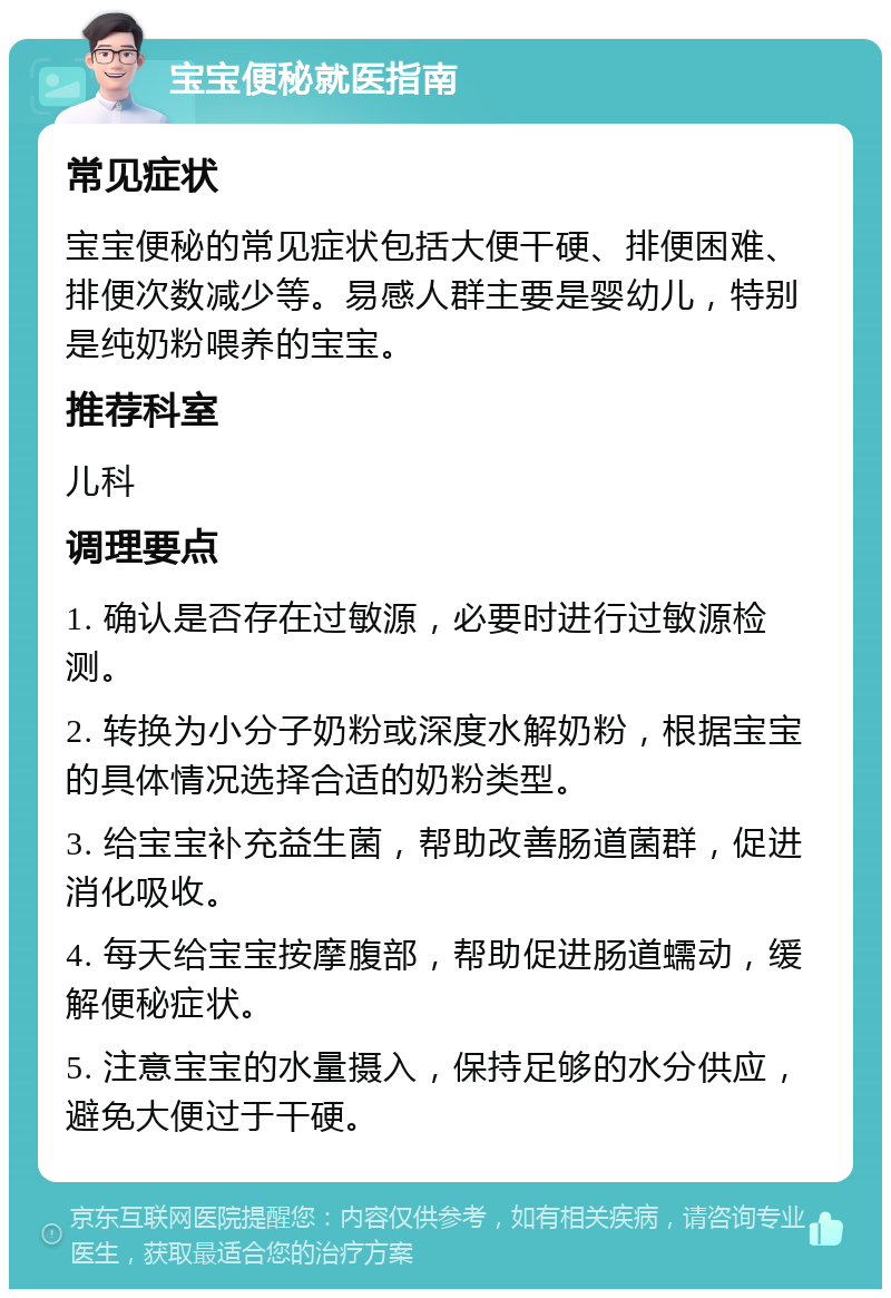 宝宝便秘就医指南 常见症状 宝宝便秘的常见症状包括大便干硬、排便困难、排便次数减少等。易感人群主要是婴幼儿，特别是纯奶粉喂养的宝宝。 推荐科室 儿科 调理要点 1. 确认是否存在过敏源，必要时进行过敏源检测。 2. 转换为小分子奶粉或深度水解奶粉，根据宝宝的具体情况选择合适的奶粉类型。 3. 给宝宝补充益生菌，帮助改善肠道菌群，促进消化吸收。 4. 每天给宝宝按摩腹部，帮助促进肠道蠕动，缓解便秘症状。 5. 注意宝宝的水量摄入，保持足够的水分供应，避免大便过于干硬。