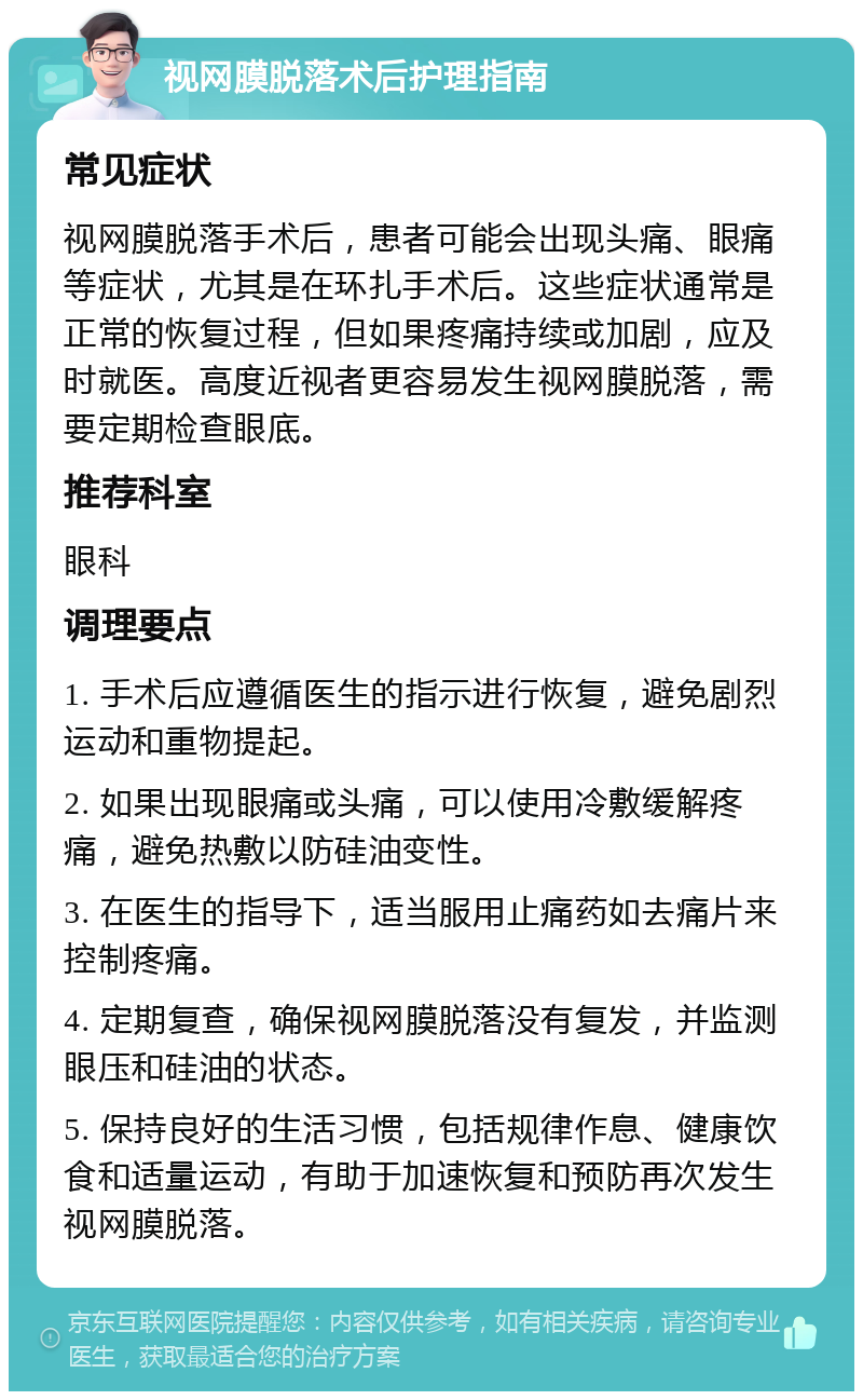 视网膜脱落术后护理指南 常见症状 视网膜脱落手术后，患者可能会出现头痛、眼痛等症状，尤其是在环扎手术后。这些症状通常是正常的恢复过程，但如果疼痛持续或加剧，应及时就医。高度近视者更容易发生视网膜脱落，需要定期检查眼底。 推荐科室 眼科 调理要点 1. 手术后应遵循医生的指示进行恢复，避免剧烈运动和重物提起。 2. 如果出现眼痛或头痛，可以使用冷敷缓解疼痛，避免热敷以防硅油变性。 3. 在医生的指导下，适当服用止痛药如去痛片来控制疼痛。 4. 定期复查，确保视网膜脱落没有复发，并监测眼压和硅油的状态。 5. 保持良好的生活习惯，包括规律作息、健康饮食和适量运动，有助于加速恢复和预防再次发生视网膜脱落。