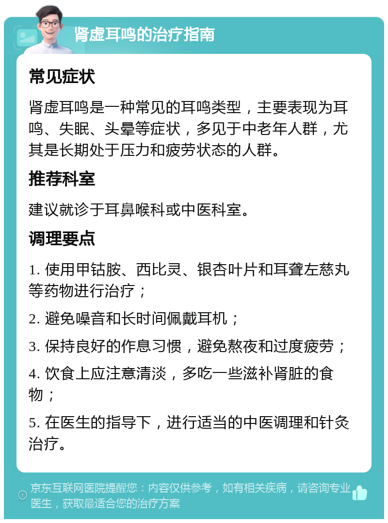 肾虚耳鸣的治疗指南 常见症状 肾虚耳鸣是一种常见的耳鸣类型，主要表现为耳鸣、失眠、头晕等症状，多见于中老年人群，尤其是长期处于压力和疲劳状态的人群。 推荐科室 建议就诊于耳鼻喉科或中医科室。 调理要点 1. 使用甲钴胺、西比灵、银杏叶片和耳聋左慈丸等药物进行治疗； 2. 避免噪音和长时间佩戴耳机； 3. 保持良好的作息习惯，避免熬夜和过度疲劳； 4. 饮食上应注意清淡，多吃一些滋补肾脏的食物； 5. 在医生的指导下，进行适当的中医调理和针灸治疗。