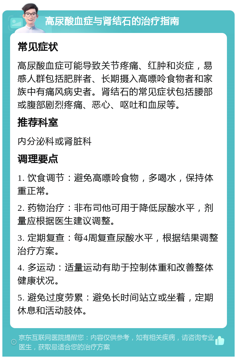 高尿酸血症与肾结石的治疗指南 常见症状 高尿酸血症可能导致关节疼痛、红肿和炎症，易感人群包括肥胖者、长期摄入高嘌呤食物者和家族中有痛风病史者。肾结石的常见症状包括腰部或腹部剧烈疼痛、恶心、呕吐和血尿等。 推荐科室 内分泌科或肾脏科 调理要点 1. 饮食调节：避免高嘌呤食物，多喝水，保持体重正常。 2. 药物治疗：非布司他可用于降低尿酸水平，剂量应根据医生建议调整。 3. 定期复查：每4周复查尿酸水平，根据结果调整治疗方案。 4. 多运动：适量运动有助于控制体重和改善整体健康状况。 5. 避免过度劳累：避免长时间站立或坐着，定期休息和活动肢体。