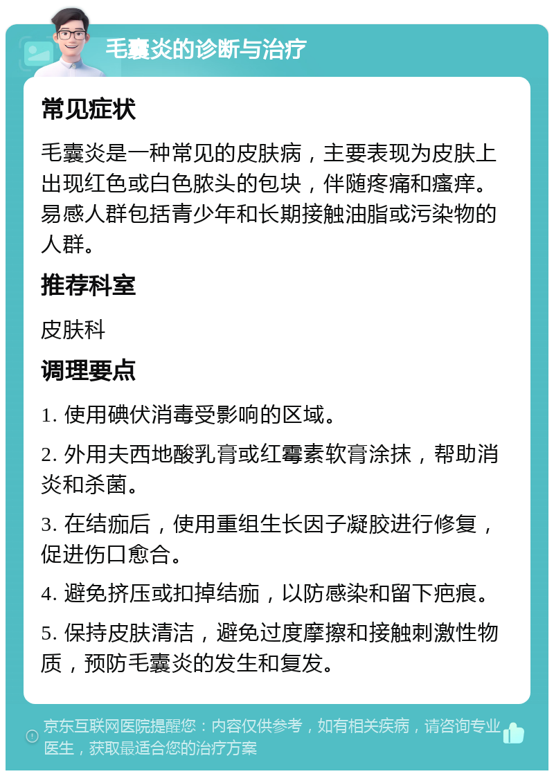 毛囊炎的诊断与治疗 常见症状 毛囊炎是一种常见的皮肤病，主要表现为皮肤上出现红色或白色脓头的包块，伴随疼痛和瘙痒。易感人群包括青少年和长期接触油脂或污染物的人群。 推荐科室 皮肤科 调理要点 1. 使用碘伏消毒受影响的区域。 2. 外用夫西地酸乳膏或红霉素软膏涂抹，帮助消炎和杀菌。 3. 在结痂后，使用重组生长因子凝胶进行修复，促进伤口愈合。 4. 避免挤压或扣掉结痂，以防感染和留下疤痕。 5. 保持皮肤清洁，避免过度摩擦和接触刺激性物质，预防毛囊炎的发生和复发。