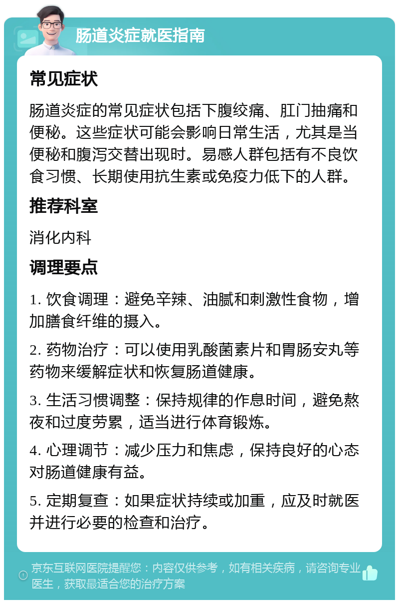 肠道炎症就医指南 常见症状 肠道炎症的常见症状包括下腹绞痛、肛门抽痛和便秘。这些症状可能会影响日常生活，尤其是当便秘和腹泻交替出现时。易感人群包括有不良饮食习惯、长期使用抗生素或免疫力低下的人群。 推荐科室 消化内科 调理要点 1. 饮食调理：避免辛辣、油腻和刺激性食物，增加膳食纤维的摄入。 2. 药物治疗：可以使用乳酸菌素片和胃肠安丸等药物来缓解症状和恢复肠道健康。 3. 生活习惯调整：保持规律的作息时间，避免熬夜和过度劳累，适当进行体育锻炼。 4. 心理调节：减少压力和焦虑，保持良好的心态对肠道健康有益。 5. 定期复查：如果症状持续或加重，应及时就医并进行必要的检查和治疗。