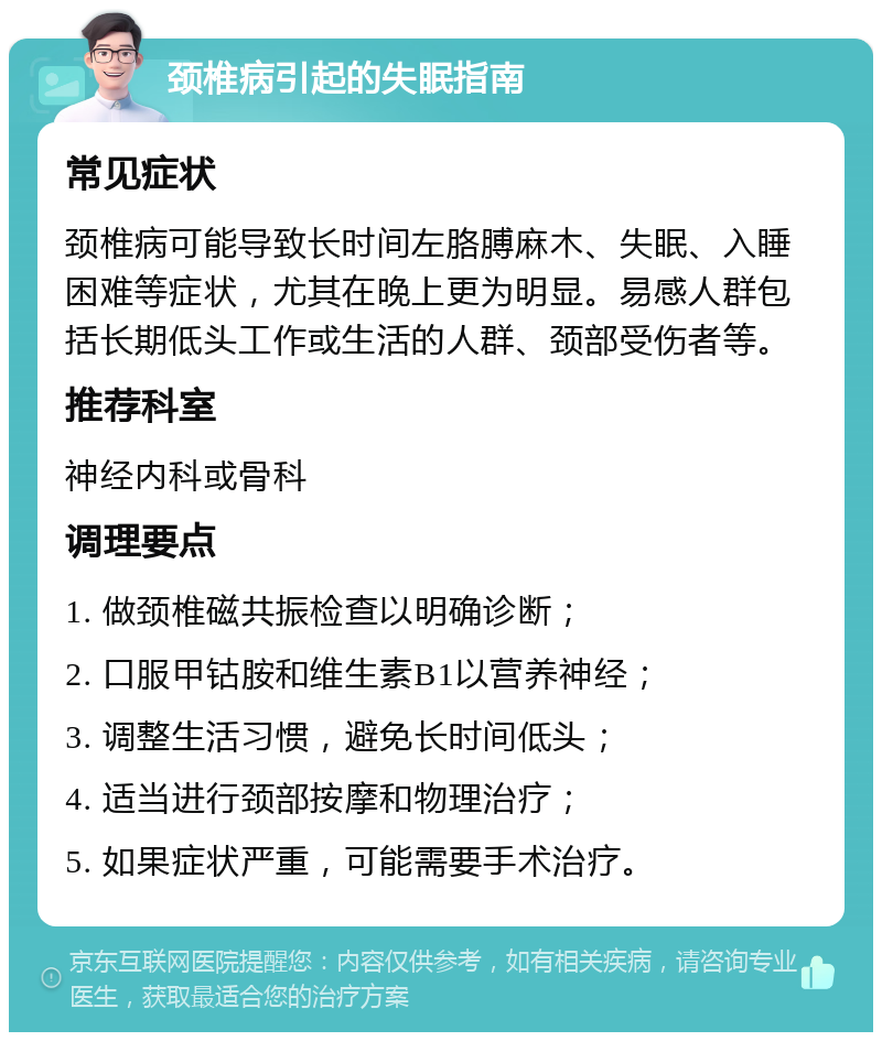 颈椎病引起的失眠指南 常见症状 颈椎病可能导致长时间左胳膊麻木、失眠、入睡困难等症状，尤其在晚上更为明显。易感人群包括长期低头工作或生活的人群、颈部受伤者等。 推荐科室 神经内科或骨科 调理要点 1. 做颈椎磁共振检查以明确诊断； 2. 口服甲钴胺和维生素B1以营养神经； 3. 调整生活习惯，避免长时间低头； 4. 适当进行颈部按摩和物理治疗； 5. 如果症状严重，可能需要手术治疗。