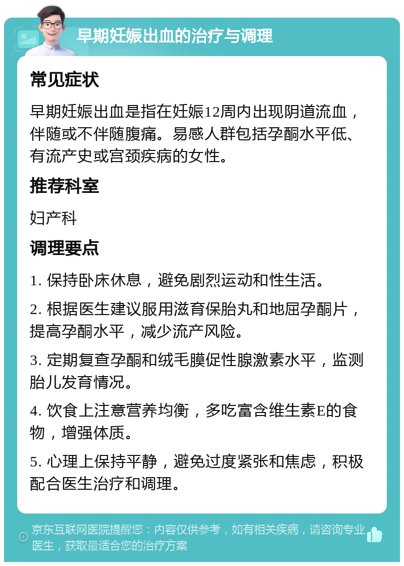 早期妊娠出血的治疗与调理 常见症状 早期妊娠出血是指在妊娠12周内出现阴道流血，伴随或不伴随腹痛。易感人群包括孕酮水平低、有流产史或宫颈疾病的女性。 推荐科室 妇产科 调理要点 1. 保持卧床休息，避免剧烈运动和性生活。 2. 根据医生建议服用滋育保胎丸和地屈孕酮片，提高孕酮水平，减少流产风险。 3. 定期复查孕酮和绒毛膜促性腺激素水平，监测胎儿发育情况。 4. 饮食上注意营养均衡，多吃富含维生素E的食物，增强体质。 5. 心理上保持平静，避免过度紧张和焦虑，积极配合医生治疗和调理。