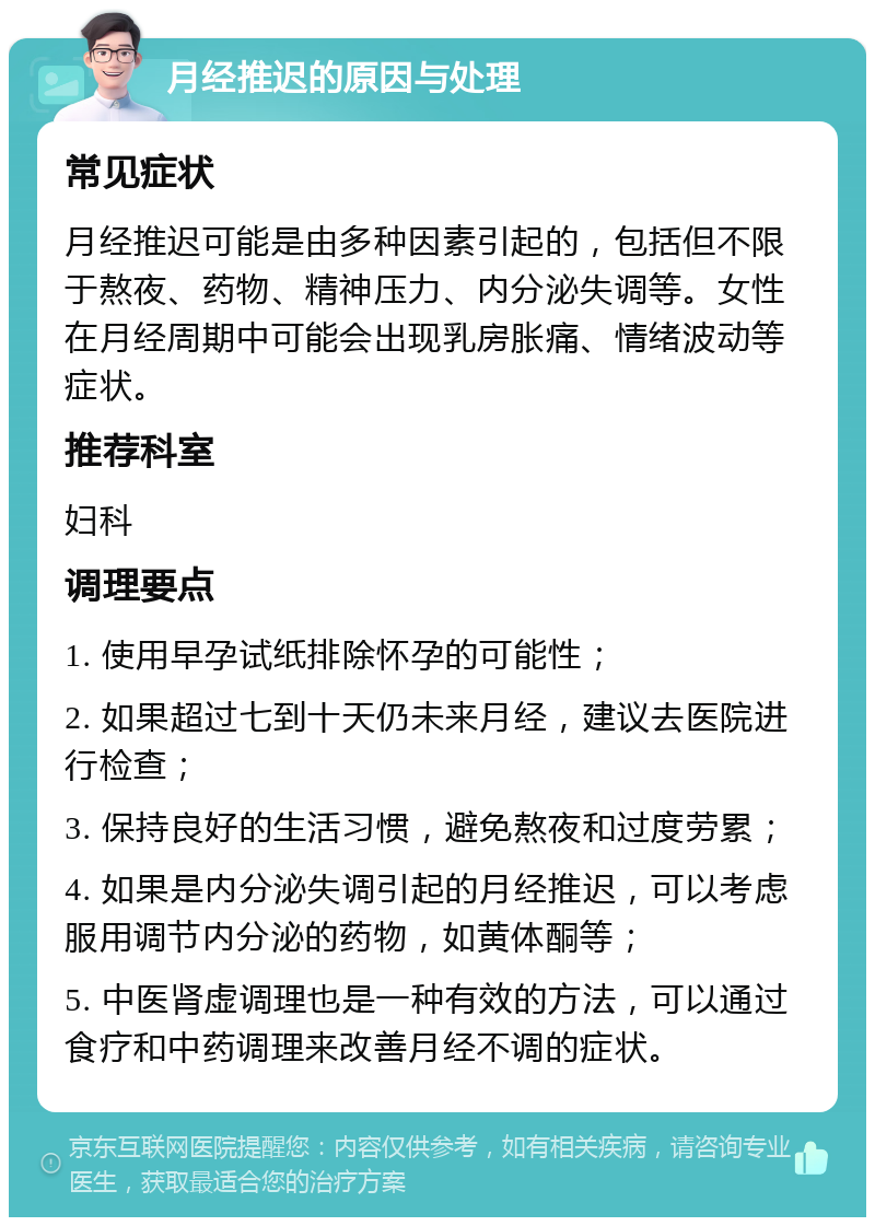 月经推迟的原因与处理 常见症状 月经推迟可能是由多种因素引起的，包括但不限于熬夜、药物、精神压力、内分泌失调等。女性在月经周期中可能会出现乳房胀痛、情绪波动等症状。 推荐科室 妇科 调理要点 1. 使用早孕试纸排除怀孕的可能性； 2. 如果超过七到十天仍未来月经，建议去医院进行检查； 3. 保持良好的生活习惯，避免熬夜和过度劳累； 4. 如果是内分泌失调引起的月经推迟，可以考虑服用调节内分泌的药物，如黄体酮等； 5. 中医肾虚调理也是一种有效的方法，可以通过食疗和中药调理来改善月经不调的症状。