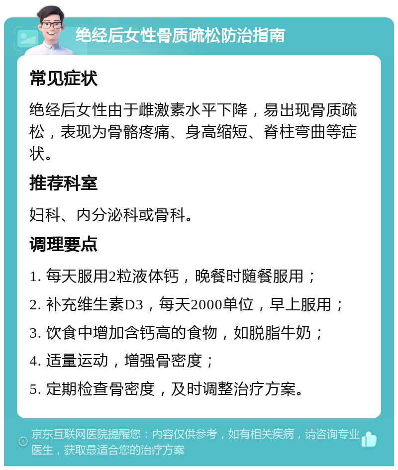 绝经后女性骨质疏松防治指南 常见症状 绝经后女性由于雌激素水平下降，易出现骨质疏松，表现为骨骼疼痛、身高缩短、脊柱弯曲等症状。 推荐科室 妇科、内分泌科或骨科。 调理要点 1. 每天服用2粒液体钙，晚餐时随餐服用； 2. 补充维生素D3，每天2000单位，早上服用； 3. 饮食中增加含钙高的食物，如脱脂牛奶； 4. 适量运动，增强骨密度； 5. 定期检查骨密度，及时调整治疗方案。